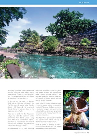 MICRONESIA 
www.paradisesonline.com 165 
A day trip to privately owned Black Coral 
Island in the lagoon is the perfect way to 
safely snorkel the reef and, for a family day, 
visit Langer island with its simple cottages 
where visitors can stay overnight. 
In Kolonia you can see the Spanish 
Wall, built in 1889 as a boundary for 
Fort Alphonso XII. Nearby is the Catholic 
Mission Bell Tower, all that remains of 
the old German church torn down by the 
Japanese during WWII. 
Also take a stroll into the Polynesian 
village and watch the craftsmen whittle 
ornaments from locally grown ivory 
seed. Most tours operate from Kolonia, 
and many of the waterfalls and areas of 
historical and ecological importance can 
only be reached by guided tour. 
Accommodation is in both traditional 
Pohnpeian thatched roofed bungalows 
with garden showers, and Western-style 
hotels. There is no public transport, only 
taxis and rental cars, but most hotels offer 
shuttle services. Tourist facilities are clean 
and the service is friendly. 
A visit to the Pohnpeian cultural centres is 
a must for anyone wishing to experience 
traditional Pohnpeian life. Each centre has 
a distinctive program and performances 
include traditional dancing, singing, music, 
ceremonial sakau making, handicraft arts, 
and food preparation. 
The village shops specialise in handicrafts 
and popular items include carvings of 
sharks, fish, dolphins and canoes. 
When it comes to relaxing, try sakau, 
the numbing local drink which is used in 
ceremonies and also sold in bars. 
 