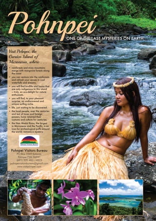 Pohnpei oNe of the last MysteRies oN eaRth 
Visit Pohnpei, the 
Garden Island of 
Micronesia, where . . . 
• rainforests and misty mountains 
merge with mangrove forests along 
the coast 
• you can venture into the rainforests 
and refresh your senses in cool 
waterfalls and streams. 
• you will find birdlife and fauna that 
are only indigenous to this island 
— truly, en eco-delight for nature 
enthusiasts. 
• you will find, to your pleasant 
surprise, an undiscovered and 
unique surfing niche. 
• life, just waiting to be discovered. 
• the local people, over the centuries 
and test of times and foreign 
powers, have retained their 
customs and culture for centuries. 
• the Nan Madol Ruins, the largest 
in Micronesia and the Pacific, is an 
icon for archeological puffs around 
the world—remains a mystery. 
Pohnpei Visitors Bureau 
PO Box 1949 Kolonia, 
Pohnpei FSM 96941 
(691) 320 4851/4823 
pohnpeivisitorsbureau@gmail.com 
www.visitpohnpei.com 
 