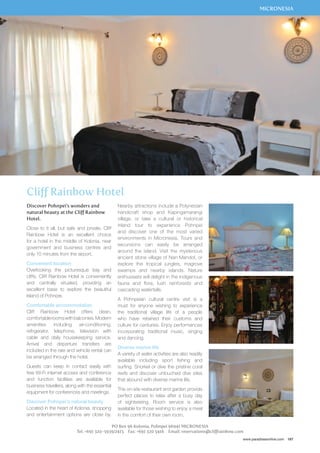 MICRONESIA 
www.paradisesonline.com 167 
Cliff Rainbow Hotel 
Discover Pohnpei’s wonders and 
natural beauty at the Cliff Rainbow 
Hotel. 
Close to it all, but safe and private, Cliff 
Rainbow Hotel is an excellent choice 
for a hotel in the middle of Kolonia, near 
government and business centres and 
only 10 minutes from the airport. 
Convenient location 
Overlooking the picturesque bay and 
cliffs, Cliff Rainbow Hotel is conveniently 
and centrally situated, providing an 
excellent base to explore the beautiful 
Island of Pohnpei. 
Comfortable accommodation 
Cliff Rainbow Hotel offers clean, 
comfortable rooms with balconies. Modern 
amenities including air-conditioning, 
refrigerator, telephone, television with 
cable and daily housekeeping service. 
Arrival and departure transfers are 
included in the rate and vehicle rental can 
be arranged through the hotel. 
Guests can keep in contact easily with 
free Wi-Fi internet access and conference 
and function facilities are available for 
business travellers, along with the essential 
equipment for conferences and meetings. 
Discover Pohnpei’s natural beauty 
Located in the heart of Kolonia, shopping 
and entertainment options are close by. 
Nearby attractions include a Polynesian 
handicraft shop and Kapingamarangi 
village, or take a cultural or historical 
inland tour to experience Pohnpei 
and discover one of the most varied 
environments in Micronesia. Tours and 
excursions can easily be arranged 
around the island. Visit the mysterious 
ancient stone village of Nan Mandol, or 
explore the tropical jungles, magrove 
swamps and nearby islands. Nature 
enthusiasts will delight in the indigenous 
fauna and flora, lush rainforests and 
cascading waterfalls. 
A Pohnpeian cultural centre visit is a 
must for anyone wishing to experience 
the traditional village life of a people 
who have retained their customs and 
culture for centuries. Enjoy performances 
incorporating traditional music, singing 
and dancing. 
Diverse marine life 
A variety of water activities are also readily 
available including sport fishing and 
surfing. Snorkel or dive the pristine coral 
reefs and discover untouched dive sites 
that abound with diverse marine life. 
The on-site restaurant and garden provide 
perfect places to relax after a busy day 
of sightseeing. Room service is also 
available for those wishing to enjoy a meal 
in the comfort of their own room. 
PO Box 96 Kolonia, Pohnpei 96941 MICRONESIA 
Tel: +691 320-5939/2415 Fax: +691 320 5416 Email: reservations@cliffrainbow.com 
 