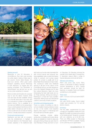 COOK ISLANDS 
www.paradisesonline.com 15 
Getting around 
Rarotonga is only 32 kilometres in 
circumference. One main road encircles 
the entire island, making it fairly easy to 
get around. Cook’s Island Buses, the 
local bus service, offers great public 
transport operating around Rarotonga 
in both directions, on regular day and 
evening schedules. The ‘Clockwise’ or 
‘Anticlockwise’ bus will pick you up and 
set you down anywhere on request. 
Motor scooters and bicycles are a popular 
way to see the island, however rental 
cars and taxis are also available. Driving 
is on the left hand side of the road, and 
it is compulsory to obtain a Cook Islands 
driver’s licence. This is available for a 
minimal cost (NZ$20) on the presentation 
of your current passport and licence at the 
police station. Should you wish to hire a 
motor scooter and do not have an existing 
licence, a simple practical test is required. 
Food and entertainment 
Nightspots and bars will, on occasion, 
have live entertainment. A highlight of 
the Cook Islands is the Polynesian feast, 
umukai, prepared in the traditional style 
with foods such as ika mata (marinated fish 
with coconut sauce), eke (octopus), taro 
(tuba vegetable), rukau (cooked taro leaves 
similar to spinach), and kumara (sweet 
potato). An umukai is usually part of an 
Island Night Show featured at major hotels. 
The sumptuous buffet and traditional 
dancing is all part of the culture of the 
Cook Islands and you can also experience 
this at the Highland Paradise and Te Vara 
Nui cultural attractions. Night Life tours 
showcasing the best night spots are run 
on Friday evenings. Wining and dining in 
Rarotonga is a treat with many excellent 
restaurants offering local and international 
cuisine in some very romantic locations. 
Activities and shopping guide 
There is a variety of activities on offer to 
suit any traveller including relaxing cruises 
on two of the world’s most beautiful 
lagoons, Muri Lagoon on Rarotonga and 
the world famous Aitutaki Lagoon. 
Popular pastimes include sailing, 
windsurfing, snorkelling and scuba diving. 
Boats are available for charter for deep-sea 
and game fishing. Shops are open 8 am to 
4 pm Monday to Friday, and 8 am to noon 
on Saturdays. On Saturday mornings the 
popular local market place, Punanga Nui, 
in downtown Avarua offers a range of 
tropical delicacies and local craft items. 
Climate and clothing 
Warm and sunny year round. Rainy 
season is December to March. Average 
summer temperature is 26ºC. Casual 
brief swimwear should be kept for 
beaches or poolside. Nude and topless 
sunbathing is unacceptable. 
Time zone 
GMT – 10 hours or 20 hours behind AEST. 
Electricity 
240 volts DC/50 cycles. Some hotels/ 
motels have provision for 110 volt AC 
electric shavers. 
Currency 
The NZ dollar, supplemented by local 
coinage (not negotiable outside the Cook 
Islands).The dollar coin bearing the symbol 
of the traditional god, Tangaroa, is popular 
with coin collectors, as is the $3 note. 
There are ATMs located on Rarotonga 
and Aitutaki. EFTPOS is available. Tipping 
is not customary but is appreciated. 
 