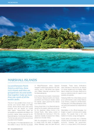 MICRONESIA 
Located between North 
America and Asia, these 
1225 islands and islets are 
grouped into 29 coral atolls 
that together make up more 
than one-tenth of all the 
world’s atolls. 
They lie in two parallel chains known as 
Sunrise and Sunset (Ratak and Ralik) 
Chains. All the islands have white sandy 
beaches and are lapped by crystal 
clear waters. Twenty-seven atolls are 
accessible by small plane with Majuro, the 
country’s capital, being serviced by Air 
Marshall Islands, Continental Micronesia. 
The first two also service the second most 
populated atoll, Kwajalein. 
The Republic of the Marshall Islands was 
first settled in about 1000 BC by people 
168 www.paradisesonline.com 
of Mayo/Polynesian stock. Spanish 
navigators visited these islands in the 16th 
century, and in 1788 British sea captain 
John William Marshall proclaimed them 
the Marshall Islands. 
In the 1800s German traders, missionaries 
from Boston, Massachusetts and Hawaii, 
and British and American whalers visited 
the islands. Japan governed the islands 
from WWI to WWII. 
During World War II, the Marshall Islands 
served as the eastern defensive perimeter 
for the Japanese military forces in the 
Central Pacific. After taking control of 
the Marshalls from Germany in 1914, the 
Japanese steadily increased their military 
presence in the late 1930s. 
With the anticipation of war, they began 
to heavily fortify the atolls of Kwajalein, 
Wotje, Maloelap, Jaluit and later Mili and 
Enewetak. These heavy fortifications 
were intended to help launch air attacks 
on certain targets (such as Hawaii, Wake 
Island, Kiribati and Johnston Atoll) and to 
serve as defense posts for Japan’s more 
westerly strongholds. 
Following WWII, the United States served 
as an administrator under United Nations 
Trust Territory created for all Micronesia. 
The Republic of the Marshall Islands came 
into being and declared its independence 
in 1979. 
Marshallese is the official language, but 
English is taught in schools and is widely 
spoken. The people have a rich oral 
tradition of chants, songs and legends. 
Copra (dried coconuts) and a fisheries 
industry are the foundation of the island’s 
economy. However the government, 
which is a unique blend of the American 
Marshall Islands 
 