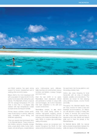 MICRONESIA 
www.paradisesonline.com 169 
and British systems, has given strong 
support for tourism development and is 
seeking other economic bases. 
Majuro Atoll is the most developed atoll 
with a population of nearly 30,000. It is the 
perfect home base while visiting the outer 
islands. The Marshall’s climate is tropical 
with the average temperature 27˚C and 
there is less than a 12–degree daily 
variation with high temperatures cooled 
by trade winds and frequent rainfalls. 
Primary leisure activities include world-class 
scuba diving on wrecks, walls and 
reefs, snorkelling, sports fishing, and 
WWII relic sightseeing. 
There are several intact land-based relics 
in the Marshall Islands. These include air 
raid shelters, barracks, hospitals, storage 
tanks, power plants, tanks, trucks, trains, 
towers, anti-aircraft guns, coastal defense 
guns, multi-purpose guns, pillboxes, 
walls, trenches, air control centers, various 
bombers and fighters, runways, hangars 
and much more. 
Over the last 2,000 or so years, 
Marshallese have developed, refined 
and perfected a number of unique skills 
and technologies, all of which illustrated 
their keen adaptation to the atoll and 
oceanic environment. 
Marshallese canoes, or wa, which 
range from small rowing canoes to 
massive high-speed voyaging canoes 
have amazed Westerners from Otto Von 
Kotzebue, who visited the Marshalls in the 
early 1800s, to modern day world-class 
sailing enthusiasts. 
Mashallese canoes are recognised and 
revered throughout the Pacific for their 
advanced technical refinements, including 
the asymmetric hull, the lee platform, and 
the pivoting midship mast. 
Visitors also enjoy shopping for local 
handicrafts with an array of beautiful 
baskets, jewellery and decorations. The 
islanders are known for their weaving 
using pandanus leaves, coconut fronds 
and shells. 
Throughout the Marshall Islands there 
are many choices for hotel or bed and 
breakfast accommodations. On Majuro 
you will discover a range of hotels with 
a variety of services and rooms.There 
are also many exciting opportunities to 
experience the outer islands and distant 
atolls and to meet the people of the 
Marshall Islands. 
Air Marshall Islands (AMI), the national 
airline, provides transportation between the 
atolls and islands of the Marshall Islands. 
 