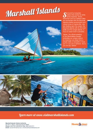 Learn more at www.visitmarshallislands.com 
Marshall Islands Visitors Authority 
PO Box 5, Majuro, Marshall Islands 96960 
Phone: (692) 625 6482(MIVA) Fax: (692) 625 6771 
Email: tourism@ntamar.net or info@visitmarshallislands.com 
Surround by turquoise 
waters that caress its white 
sandy beaches, divers, 
fishermen and sun seekers alike 
are enchanted with the Marshall 
Islands pristine environment and 
vibrant array of marine life. Like 
leis floating upon the ocean, the 
Marshall Islands with its 29 coral 
atolls and five single islands, is 
truly an ocean lover’s paradise. 
‘Iakwe,’ the official greeting 
of the Marshallese people, 
embodies our unique culture 
its meaning runs deep from a 
simple hello or farewell to ‘I love 
you’ or ‘you are a rainbow’. So to 
you we say: Iakwe! 
Marshall IslandsMarshall Islands 
 
