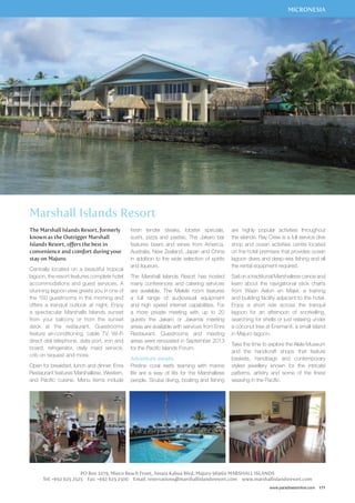 PO Box 3279, Mieco Beach Front, Amata Kabua Blvd, Majuro 96960 MARSHALL ISLANDS 
MICRONESIA 
Tel: +692 625 2525 Fax: +692 625 2500 Email: reservations@marshallislandsresort.com www.marshallislandsresort.com 
www.paradisesonline.com 171 
Marshall Islands Resort 
The Marshall Islands Resort, formerly 
known as the Outrigger Marshall 
Islands Resort, offers the best in 
convenience and comfort during your 
stay on Majuro. 
Centrally located on a beautiful tropical 
lagoon, the resort features complete hotel 
accommodations and guest services. A 
stunning lagoon view greets you in one of 
the 150 guestrooms in the morning and 
offers a tranquil outlook at night. Enjoy 
a spectacular Marshalls Islands sunset 
from your balcony or from the sunset 
deck at the restaurant. Guestrooms 
feature air-conditioning, cable TV, Wi-Fi 
direct dial telephone, data port, iron and 
board, refrigerator, daily maid service, 
crib on request and more. 
Open for breakfast, lunch and dinner, Enra 
Restaurant features Marshallese, Western, 
and Pacific cuisine. Menu items include 
fresh tender steaks, lobster specials, 
sushi, pizza and pastas. The Jakaro bar 
features beers and wines from America, 
Australia, New Zealand, Japan and China 
in addition to the wide selection of spirits 
and liqueurs. 
The Marshall Islands Resort has hosted 
many conferences and catering services 
are available. The Melele room features 
a full range of audiovisual equipment 
and high speed internet capabilities. For 
a more private meeting with up to 20 
guests the Jakaro or Jakamai meeting 
areas are available with services from Enra 
Restaurant. Guestrooms and meeting 
areas were renovated in September 2013 
for the Pacific Islands Forum. 
Adventure awaits 
Pristine coral reefs teaming with marine 
life are a way of life for the Marshallese 
people. Scuba diving, boating and fishing 
are highly popular activities throughout 
the islands. Ray Crew is a full service dive 
shop and ocean activities centre located 
on the hotel premises that provides ocean 
lagoon dives and deep-sea fishing and all 
the rental equipment required. 
Sail on a traditional Marshallese canoe and 
learn about the navigational stick charts 
from Waan Aelon en Majel, a training 
and building facility adjacent to the hotel. 
Enjoy a short ride across the tranquil 
lagoon for an afternoon of snorkelling, 
searching for shells or just relaxing under 
a coconut tree at Enemanit, a small island 
in Majuro lagoon. 
Take the time to explore the Alele Museum 
and the handicraft shops that feature 
baskets, handbags and contemporary 
styled jewellery known for the intricate 
patterns, artistry and some of the finest 
weaving in the Pacific. 
 