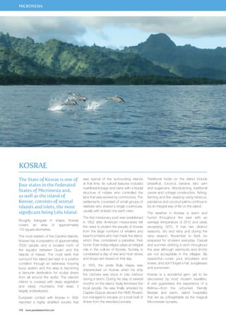 MICRONESIA 
The State of Kosrae is one of 
four states in the Federated 
States of Micronesia and, 
as well as the island of 
Kosrae, consists of several 
islands and islets, the most 
significant being Lelu Island. 
Roughly triangular in shape, Kosrae 
covers an area of approximately 
110 square kilometres. 
The most eastern of the Caroline Islands, 
Kosrae has a population of approximately 
7000 people and is located north of 
the equator between Guam and the 
islands of Hawaii. The coral reefs that 
surround the island are kept in a pristine 
condition through an extensive mooring 
buoy system and the area is becoming 
a favourite destination for scuba divers 
from all around the world. The island’s 
interior is covered with deep vegetation 
and steep mountains that keep it 
largely undeveloped. 
European contact with Kosrae in 1824 
reported a highly stratified society that 
172 www.paradisesonline.com 
was typical of the surrounding islands 
at that time. Its cultural features included 
matrilineal lineage and clans with a feudal 
structure of nobles who controlled the 
land that was worked by commoners. The 
settlements consisted of small groups of 
relatives who shared a single cookhouse, 
usually with at least one earth oven. 
The first missionary post was established 
in 1852 after American missionaries felt 
the need to protect the people of Kosrae 
from the large numbers of whalers and 
beachcombers who had made the island, 
which they considered a paradise, their 
home. Even today religion plays an integral 
role in the culture of Kosrae. Sunday is 
considered a day of rest and most stores 
and shops are closed on that day. 
In 1874, the pirate Bully Hayes was 
shipwrecked on Kosrae when his ship 
the Leonara was stuck in Lelu harbour 
during a storm. During his stay of several 
months on the island, Nully terrorised the 
local people. He was finally arrested by 
Captain Dupuis aboard the HMS Rosario 
but managed to escape on a boat built of 
timber from the wrecked Leonara. 
Traditional foods on the island include 
breadfruit, coconut, banana, taro, yam 
and sugarcane. Woodcarving, traditional 
canoe and cottage construction, fishing, 
farming and fine weaving using hibiscus, 
pandanus and coconut palms continue to 
be an integral way of life on the island. 
The weather in Kosrae is warm and 
humid throughout the year with an 
average temperature of 25oC and rarely 
exceeding 32oC. It has two distinct 
seasons, dry and rainy and during the 
rainy season, November to April, be 
prepared for showers everyday. Casual 
and summer clothing is worn throughout 
the year although swimsuits and shorts 
are not acceptable in the villages. Be 
respectful—cover your shoulders and 
knees, and don’t forget a hat, sunglasses 
and sunscreen. 
Kosrae is a wonderful gem, yet to be 
discovered by most modern travellers. 
A visit guarantees the experience of a 
lifetime—from the unhurried, friendly 
lifestyle and warm, island hospitality 
that are as unforgettable as the magical 
Micronesian sunsets. 
Kosrae 
 