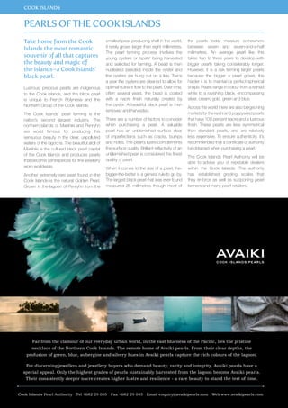 COOK ISLANDS 
Take home from the Cook 
Islands the most romantic 
souvenir of all that captures 
the beauty and magic of 
the islands–a Cook Islands’ 
black pearl. 
Lustrous, precious pearls are indigenous 
to the Cook Islands, and the black pearl 
is unique to French Polynesia and the 
Northern Group of the Cook Islands. 
The Cook Islands’ pearl farming is the 
nation’s second largest industry. The 
northern islands of Manihiki and Penryhn 
are world famous for producing this 
sensuous beauty in the clear, unpolluted 
waters of the lagoons. The beautiful atoll of 
Manihiki is the cultured black pearl capital 
of the Cook Islands and produces pearls 
that become centrepieces for fine jewellery 
worn worldwide. 
Another extremely rare pearl found in the 
Cook Islands is the natural Golden Pearl. 
Grown in the lagoon of Penryhn from the 
Far from the clamour of our everyday urban world, in the vast blueness of the Paci c, lies the pristine 
necklace of the Northern Cook Islands. The remote home of Avaiki pearls. From their clear depths, the 
profusion of green, blue, aubergine and silvery hues in Avaiki pearls capture the rich colours of the lagoon. 
For discerning jewellers and jewellery buyers who demand beauty, rarity and integrity, Avaiki pearls have a 
special appeal. Only the highest grades of pearls sustainably harvested from the lagoon become Avaiki pearls. 
Their consistently deeper nacre creates higher lustre and resilience - a rare beauty to stand the test of time. 
16 www.paradisesonline.com 
smallest pearl producing shell in the world, 
it rarely grows larger than eight millimetres. 
The pearl farming process involves the 
young oysters or ‘spats’ being harvested 
and selected for farming. A bead is then 
nucleated (seeded) inside the oyster and 
the oysters are hung out on a line. Twice 
a year the oysters are cleaned to allow for 
optimal nutrient flow to the pearl. Over time, 
often several years, the bead is coated 
with a nacre finish naturally created by 
the oyster. A beautiful black pearl is then 
removed and harvested. 
There are a number of factors to consider 
when purchasing a pearl. A valuable 
pearl has an unblemished surface clear 
of imperfections such as cracks, bumps 
and holes. The pearl’s lustre complements 
the surface quality. Brilliant reflectivity of an 
unblemished pearl is considered the finest 
quality of pearl. 
When it comes to the size of a pearl, the-bigger- 
the-better is a general rule to go by. 
The largest black pearl that was ever found 
measured 25 millimetres though most of 
the pearls today measure somewhere 
between seven and seven-and-a-half 
millimetres. An average pearl like this 
takes two to three years to develop with 
bigger pearls taking considerably longer. 
However, it is a risk farming larger pearls 
because the bigger a pearl grows, the 
harder it is to maintain a perfect spherical 
shape. Pearls range in colour from a refined 
white to a ravishing black, encompassing 
silver, cream, gold, green and blue. 
Across the world there are also burgeoning 
markets for the keshi and poppyseed pearls 
that have 100 percent nacre and a lustrous 
finish. These pearls are less symmetrical 
than standard pearls, and are relatively 
less expensive. To ensure authenticity, it’s 
recommended that a certificate of authority 
be obtained when purchasing a pearl. 
The Cook Islands Pearl Authority will be 
able to advise you of reputable dealers 
within the Cook Islands. The authority 
has established grading scales that 
they enforce as well as supporting pearl 
farmers and many pearl retailers. 
Pearls of the Cook Islands 
Cook Islands Pearl Authority Tel +682 29 055 Fax +682 29 045 Email enquiry@avaikipearls.com Web www.avaikipearls.com 
 