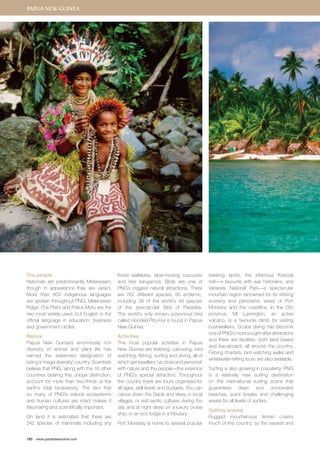 The people 
Nationals are predominantly Melanesian, 
though in appearance they are varied. 
More than 800 indigenous languages 
are spoken throughout PNG. Melanesian 
Pidgin (Tok Pisin) and Police Motu are the 
two most widely used, but English is the 
official language in education, business 
and government circles. 
Nature 
Papua New Guinea’s enormously rich 
diversity of animal and plant life has 
earned the esteemed designation of 
being a ‘mega diversity’ country. Scientists 
believe that PNG, along with the 16 other 
countries bearing this unique distinction, 
account for more than two-thirds of the 
earth’s total biodiversity. The fact that 
so many of PNG’s natural ecosystems 
and human cultures are intact makes it 
fascinating and scientifically important. 
On land it is estimated that there are 
242 species of mammals including shy 
180 www.paradisesonline.com 
forest wallabies, slow-moving cuscuses 
and tree kangaroos. Birds are one of 
PNG’s biggest natural attractions. There 
are 762 different species, 85 endemic, 
including 38 of the world’s 48 species 
of the spectacular Bird of Paradise. 
The world’s only known poisonous bird 
called Hooded Pito-Hui is found in Papua 
New Guinea. 
Activities 
The most popular activities in Papua 
New Guinea are trekking, canoeing, bird 
watching, fishing, surfing and diving, all of 
which get travellers ‘up close and personal’ 
with nature and the people—the essence 
of PNG’s special attraction. Throughout 
the country there are tours organised for 
all ages, skill levels and budgets. You can 
canoe down the Sepik and sleep in local 
villages, or visit exotic cultures during the 
day and at night sleep on a luxury cruise 
ship, or an eco lodge in a tributary. 
Port Moresby is home to several popular 
trekking spots, the infamous Kokoda 
trail—a favourite with war historians, and 
Variarata National Park—a spectacular 
mountain region renowned for its striking 
scenery and panoramic views of Port 
Moresby and the coastline. In the Oro 
province, Mt Lamington, an active 
volcano, is a favourite climb for visiting 
bushwalkers. Scuba diving has become 
one of PNG’s most sought-after attractions 
and there are facilities, both land based 
and live-aboard, all around the country. 
Fishing charters, bird watching walks and 
whitewater rafting tours are also available. 
Surfing is also growing in popularity. PNG 
is a relatively new surfing destination 
on the international surfing scene that 
guarantees clean and uncrowded 
beaches, point breaks and challenging 
waves for all levels of surfers. 
Getting around 
Rugged mountainous terrain covers 
much of the country, so the easiest and 
Papua New Guinea 
 