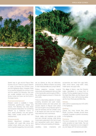 Papua New Guinea 
www.paradisesonline.com 181 
fastest way to get around Papua New 
Guinea is by air. There is a good network 
of roads connecting the northern zone 
and the highlands region. However, there 
is no road link between the northern zone 
and the capital, Port Moresby. Hire cars 
are usually available and local boats, 
ferries, buses and taxis can be found in 
the larger towns. 
Food and entertainment 
Western cuisine is available in hotels, 
restaurants, guesthouses, lodges and 
resorts. Port Moresby has many Asian 
and European restaurants. For something 
different try a traditional ‘mumu’ of 
pork, sweet potatoes, rice and greens. 
Major hotels usually provide their own 
entertainment. 
Shopping guide 
Modern department complexes rub 
shoulders with quaint little stores and 
artefact shops where you may try your 
hand at gentle bargaining. Arts and crafts 
are as diverse as they are distinctive, 
produced by different artisans according 
to their individual skills and unique talents. 
Pottery, weapons, carvings, musical 
instruments and basketwork are just a few 
of the handicrafts sold throughout PNG— 
the world’s largest producer of tribal arts 
and crafts. 
There is a fascinating selection of masks, 
including ancestral and spirit masks. 
Decorated boards and boat prows are 
popular objects in Papuan Gulf culture 
and are thought to be protective spirits to 
ward off sickness and evil. Shields come 
in all shapes and sizes and are made of 
hide stretched over a framework. 
Stools, tables and headrests are ornate 
and carry intricate carvings, while fishing 
hooks were suspended in the men’s house 
and represented spirits which helped in 
fighting, hunting and warding off disease. 
Jewellery, body ornaments and 
accessories are made from pigs teeth, 
shell, orchid stems, dogs teeth, seed, 
snake spine, and pigs tusks. 
The village of Aibom, near the Chambri 
Lakes, specialises in a unique form of 
pottery. The two greatest regions for art are 
the Sepik River Basin and the Papuan Gulf 
while the two major craft producing areas 
are the Huon Peninsula and Milne Bay. 
Climate 
23˚C–32˚C in coastal areas and 14˚C–28˚C 
in the highlands. 
Clothing 
Casual, but more formal than other 
Pacific countries. Females should dress 
modestly. A sweater or jacket is necessary 
in the highlands. 
Currency 
The kina is divided into 100 toea. Credit 
cards accepted at major hotels. Tips are 
generally not expected, but encouraged if 
you are happy with the service provided. 
 