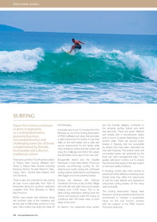 Papua New Guinea 
Papua New Guinea continues 
to grow in popularity 
as a surfing destination 
guaranteeing clean, 
uncrowded beaches and 
challenging waves for all levels 
complemented by friendly 
local people and a diverse, 
traditional culture. 
There are currently 10 Surfing Association 
of Papua New Guinea affiliated Surf 
Clubs in Papua New Guinea including 
Kavieng, Vanimo, Sunset, Waromo, Yako, 
Tupira, Sero, Central New Ireland, Dolf 
and Taurama. 
There is also the potential for kite surfing 
all year round especially from April to 
November along the southern seaboard 
coastline from Port Moresby to Milne 
Bay Province. 
PNG’s main barrier reef stretches along 
the southern side of the mainland and 
all the way to Milne Bay province in the 
east. Here surfers can enjoy the reels off 
182 www.paradisesonline.com 
Port Moresby. 
A popular spot is just 10 minutes from Port 
Moresby at one of the Surfing Association 
of PNG’s affiliated surf clubs that promotes 
a safe environment for surfers to use their 
skills on the reef breaks and a safe and 
secure environment for the family while 
more ambitious surfers and kite surfers will 
enjoy the challenge and thrill of the waves 
five kilometres out to sea on the main reef. 
Bougainville Island and the Gazelle 
Peninsula in East New Britain Provinces 
provide out-of-the-way surfing for the 
adventurous surfer during the northwest 
surfing season while Vanimo and Kavieng 
offer bigger and more powerful waves. 
Surfers are blessed with offshore 
conditions 24-hours a day at Kido Village 
with both left and right hand point breaks 
ranging form 4-10ft faces. This is an 
ideal surfing destination offering both the 
novice and hardcore surfer the choice of 
conditions with 150-metre rides on both 
sides of the point. 
At Vanimo, the seasoned local surfers 
and the friendly villagers contribute to 
the amazing surfing culture and spirit 
that abounds. There are seven different 
surf breaks with a five-kilometre radius 
and a choice of waves depending of the 
surfer’s skills. There are around seven 
breaks in Kavieng that are accessible 
by dinghy that have been described as 
truly awe-inspiring. The pristine reefs and 
uncrowded waves are protected by the 
local surf area management plan. Tour 
guides will escort surfers out to ensure 
they find the best waves of the day subject 
to wind and swell conditions. 
In Kavieng, surfers also have access to 
adventure further afield by chartering a surf 
charter boat they offers the opportunity 
to sail the outer islands and experience 
untouched surfing breaks off the many 
reefs and atolls. 
The Surfing Association Papua New 
Guinea is working towards protecting the 
environment to maintain a sustainable 
future for the surf tourism industry 
with the support of the PNG Tourism 
Promotion Authority. 
Surfing 
 