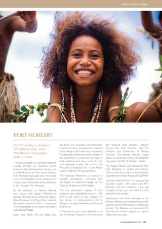 www.paradisesonline.com 185 
Port Moresby is home to 
200,000 people, with 
700 diverse languages 
and cultures. 
The town consists of a complex traditional 
society formed by historical bonds 
between the traditional land owners, the 
coastal Motuans and the inland Koitabu. 
Port Moresby fluctuates from the hustle 
of commercialisation to the serenity of a 
country town. Downtown at the waterside 
is the nostalgic Port Moresby. 
At the entrance of Fairfax Harbour 
are Lolorua and Daugo (Fishermen’s) 
Islands, favourite picnic areas for sailors. 
Beautiful views from Paga Point overlook 
Ela Beach and Koki Point. Juxtaposed 
to the metropolis is the partly stilt-based 
Hanuabada Village. 
Burnt after WWII, the big village was 
rebuilt by the Australian Administration. 
Despite cosmetic changes, the character 
of the village is still there and is renowned 
for elaborate ceremonies. Koki market on 
the waterfront is a favourite for trade in 
fresh seafood and has a colourful fruit 
and vegetable market. Be sure to visit 
PNG Arts and Beyond Art, to see PNG’s 
largest collection of tribal artefacts. 
The National Parliament, a symbol of 
modern architecture, contrasts with 
the dignity of traditional design at The 
National Museum and Art Gallery. 
The first permanent display of local 
artefacts was established here in 1978 
and is well worth a visit. Located on 
the slopes of Independence Hill at 
Waigani, it’s open weekdays and Sunday 
afternoons. 
In September join in the celebrations of 
the Hiri Moale Festival to commemorate 
the historical trade between villagers 
around the Gulf Province and the 
Motuans and Koitabuans of Central 
Province. The festival features canoe 
races, processions, choirs, string bands, 
sing-sings and the Hiri Queen contest. 
The Sogeri Plateau (46 kilometres from 
Port Moresby) is where the Kokoda 
Trail became the centre of war between 
Japanese and Allied Troops during WWII. 
Variarata National Park is a spectacular 
mountain region, with views over Port 
Moresby and the coastline. If you get 
up early enough, you can catch the mist 
blanketing the ranges. 
Westbound from Port Moresby is the 
Hiritano Highway, connecting the city with 
Bereina, home of the Kairuku and Mekeo 
people. The Mekeos are renowned for 
their strong chieftain system and grand 
traditional costumes. 
Port Moresby 
Papua New Guinea 
 