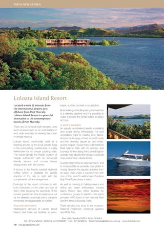 Papua New Guinea 
Loloata Island Resort 
Located a mere 15 minutes from 
the international airport, just 
offshore from Port Moresby, 
Loloata Island Resort is a peaceful 
alternative to the contemporary 
hotels of Port Moresby. 
There are 23 colonial-style elevated units 
each equipped with an en suite bathroom 
and wide verandas for viewing the ocean 
or simply relaxing. 
Loloata Island, traditionally used as a 
feasting ground by the local people living 
in the surrounding coastal area, is today 
well-known for its unique cooking style. 
The resort blends the Pacific custom of 
“ample sufficiency” with its renowned 
friendly service and no-one leaves 
disappointed with the cuisine. 
A bonus is the freshly roasted Highland 
coffee which is available for guests 
anytime of the day or night with the 
compliments of the management. 
Evenings at the resort commence with 
hors d’oeuvres on the patio and bar at 
6 pm. After enjoying the spectacle of the 
sunset, guests can dine at a barbecue out 
by the seawall, or sample one of Loloata’s 
renowned smorgasboards or buffets. 
Peaceful alternative 
Watersports abound at Loloata Island 
Resort and there are facilities to swim, 
186 www.paradisesonline.com 
kayak, surf ski, snorkel or scuba dive. 
Bushwalking or strolling along the beaches 
is a relaxing pastime and it’s possible to 
make it around the whole island in about 
an hour. 
A diver’s paradise 
An aquatic wonderland awaits snorkelling 
and scuba diving enthusiasts. For avid 
snorkellers, trips to nearby Lion Island, 
famous for its range of hard and soft corals 
and fish diversity, depart as, and when, 
guests require. Scuba trips to Horseshoe 
Reef Marine Park with its wrecks, and 
journeys further along the coastal lagoon 
operate daily aboard the two purpose built 
nine–metre Dive Loloata boats. 
Guests determined to relax as much, and 
to move as little as possible, may prefer to 
merely observe the aquatic activities from 
an easy chair under a coconut tree with 
one of the resort’s well known Bootless 
Bay Thirst Quenchers in hand. 
As well as catering to holidaymakers and 
diving and water enthusiasts, Loloata 
Island Resort also offers facilities for 
conference groups. In addition, the resort 
provides 4WD tours to the National Park 
and the famous Kokoda Track. 
There are also city tours to the museum, 
National Parliament, botanical gardens 
and PNG Arts. 
Box 5290, Boroko Papua New Guinea 
Tel: +675 3258590 / 3251369/ viz 72768687 Fax: +675 3258933 Email: loloata@daltron.com.pg www.loloata.com 
 