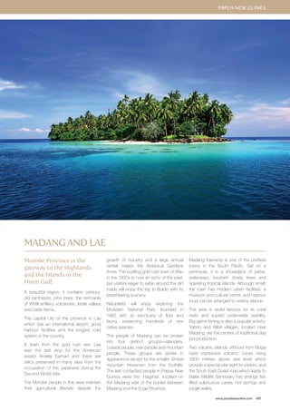 Papua New Guinea 
www.paradisesonline.com 187 
Morobe Province is the 
gateway to the Highlands 
and the Islands in the 
Huon Gulf. 
A beautiful region, it contains century-old 
rainforests, pine trees, the remnants 
of WWII artillery, volcanoes, fertile valleys 
and cattle farms. 
The capital city of the province is Lae 
which has an international airport, good 
harbour facilities and the longest road 
system in the country. 
A town from the gold rush era, Lae 
was the last stop for the American 
aviator Amelia Earhart and there are 
relics preserved in many sites from the 
occupation of the Japanese during the 
Second World War. 
The Morobe people in this area maintain 
their agricultural lifestyle despite the 
growth of industry and a large annual 
rainfall makes the Botanical Gardens 
thrive. The bustling gold rush town of Wau 
in the 1930s is now an echo of the past, 
but visitors eager to safari around the dirt 
roads will enjoy the trip to Bulolo with its 
breathtaking scenery. 
Naturalists will enjoy exploring the 
McAdam National Park, founded in 
1962 with its sanctuary of flora and 
fauna, preserving hundreds of rare 
native species. 
The people of Madang can be broken 
into four distinct groups—islanders, 
coastal people, river people and mountain 
people. These groups are similar in 
appearance except for the smaller Simbai 
mountain tribesmen from the foothills. 
The last contacted people in Papua New 
Guinea were the ‘Hagahai’, located on 
the Madang side of the border between 
Madang and the Enga Province. 
Madang township is one of the prettiest 
towns in the South Pacific. Set on a 
peninsula, it is a showplace of parks, 
waterways, luxuriant shady trees and 
sparkling tropical islands. Although small, 
the town has modern urban facilities, a 
museum and cultural centre, and harbour 
tours can be arranged to nearby islands. 
The area is world famous for its coral 
reefs and superb underwater visibility. 
Big game fishing is also a popular activity. 
Yabob and Bilbil villages, located near 
Madang, are the centres of traditional clay 
pot production. 
Two volcanic islands offshore from Bogia 
have impressive volcanic cones rising 
1800 metres above sea level which 
provide a spectacular sight for visitors, and 
the South East Coast road which leads to 
Balek Wildlife Sanctuary has strange fish 
filled sulphurous caves, hot springs and 
jungle walks. 
Madang and Lae 
 