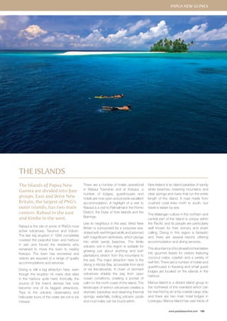 Papua New Guinea 
www.paradisesonline.com 189 
The Islands of Papua New 
Guinea are divided into four 
groups. East and West New 
Britain, the largest of PNG’s 
outer islands, has two main 
centres: Rabaul in the east 
and Kimbe in the west. 
Rabaul is the site of some of PNG’s most 
active volcanoes, Tavurvur and Vulcan. 
The last big eruption in 1994 completely 
covered the peaceful town and harbour 
in ash and forced the residents who 
remained to move the town to nearby 
Kokopo. The town has recovered and 
visitors are assured of a range of quality 
accommodations and services. 
Diving is still a big attraction here, even 
though the eruption hit many dive sites 
in the harbour quite hard. Ironically, the 
source of the town’s demise has now 
become one of its biggest attractions. 
Trips to the volcanic observatory and 
helicopter tours of the crater are not to be 
missed. 
There are a number of hotels operational 
in Rabaul Township and at Kokopo, a 
number of lodges, guesthouses and 
hotels are now open and provide excellent 
accommodation. A highlight of a visit to 
Rabaul is a visit to Palmalmal in the Pomio 
District, the Duke of York Islands and the 
Bainings. 
Like its neighbour in the east, West New 
Britain is surrounded by a turquoise sea, 
dotted with reef-fringed atolls and adorned 
with magnificent rainforests, which plunge 
into white sandy beaches. The fertile 
volcanic soil in this region is suitable for 
growing just about anything and lush 
plantations stretch from the mountains to 
the sea. The major attraction here is the 
diving in Kimbe Bay, accessible from land 
or via live-aboards. A chain of dormant 
volcanoes shields the bay from open 
ocean conditions, creating a pocket of 
calm on the north coast of the island. The 
landscape of extinct volcanoes creates a 
dramatic backdrop and steaming thermal 
springs, waterfalls, boiling volcanic pools 
and mud holes can be found within. 
New Ireland is an island paradise of sandy 
white beaches, towering mountains and 
clear springs and rivers that run the entire 
length of the island. A road made from 
crushed coral links north to south, but 
travel is easier by sea. 
The Malangan culture in the northern and 
central part of the island is unique within 
the Pacific and its people are particularly 
well known for their sorcery and shark 
calling. Diving in this region is fantastic 
and there are several resorts offering 
accommodation and diving services. 
The abundance of local seafood translates 
into gourmet feasts for visitors featuring 
coconut crabs, crayfish and a variety of 
reef fish. There are a number of hotels and 
guesthouses in Kavieng and small guest 
lodges are located on the islands in the 
harbour. 
Manus Island is a distant island group to 
the northwest of the mainland which can 
be reached by air or by coastal cargo ship 
and there are two main hotel lodges in 
Lorengau. Manus Island has vast tracts of 
THE IslandS 
 