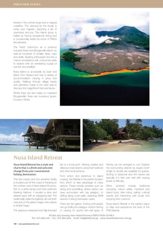 Papua New Guinea 
forests in the central range and a magical 
coastline. The dancing by the locals is 
erotic and majestic, depicting a life of 
openness and joy. This island group is 
hailed as having exceptional diving and 
is occasionally visited by some of PNG’s 
live-aboards. 
The North Solomons as a province 
includes Buka and Bouganville Island, as 
well as hundreds of smaller islets, cays 
and atolls. Boating enthusiasts find this a 
marine wonderland with untouched reefs 
to explore with an everlasting supply of 
reef fish and shellfish. 
Buka Island is accessible by boat and 
plane from Rabaul and has a variety of 
accommodation varying in price and 
quality. Walking through village tracks 
and plantation roads is the best way to 
discover the magnificent flora and fauna. 
Whilst there are few hotels on mainland 
Bougainville, there are numerous guest-houses 
in Buka. 
Nusa Island Retreat 
Nusa Island Retreat has a style and 
charm that is a fresh and welcome 
change from your conventional 
holiday destination. 
This low impact and eco-sensitive facility 
is located just off the coast of Kavieng on 
the northern end of New Ireland Province. 
Set on a white sandy point that overlooks 
Kavieng Harbour, it exudes a slow and 
relaxed pace with an easygoing feel. The 
traditionally styled bungalows are set both 
over and on the water’s edge—the outlook 
is simply magic. 
The spacious restaurant and fully licensed 
190 www.paradisesonline.com 
bar is a focal point, offering creative and 
delicious meal options using fresh seafood 
and other local produce. 
From action and adventure to island 
cruising, the Retreat is the perfect location 
from which to take advantage of many 
options. These include activities such as 
diving and snorkelling, where visitors can 
have encounters with big pelagics, to 
drifting along coral walls, exploring WWII 
wrecks or diving freshwater caves. 
There are fish galore. Fishing enthusiasts 
can go trolling for pelagics, bottom fishing 
or casting for sports fish—all types of 
fishing can be arranged to suit. Explore 
the surrounding islands by kayak—both 
single or double are available for guests. 
Surfing is seasonal and the waves are 
typically 2-4 feet over reef with varying 
levels of difficulty. 
Other activities include traditional 
canoeing, nature walks, mainland and 
island tours, bike riding, sailing, cultural 
events and interacting with locals and 
enjoying their customs. 
Nusa Island Retreat is the perfect place 
to relax and experience the best of the 
PNG Islands. 
PO Box 305, Kavieng, New Ireland Province PAPUA NEW GUINEA 
Tel: +675 984 2247 Fax: +675 984 2404 Email: nir@global.net.pg www.nusaislandretreat.com.pg 
 