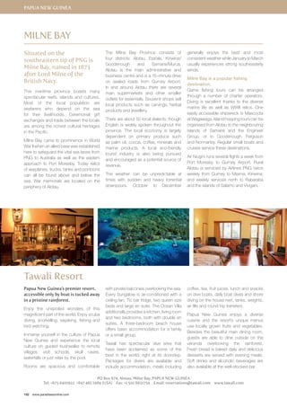 Papua New Guinea 
Situated on the 
southeastern tip of PNG is 
Milne Bay, named in 1873 
after Lord Milne of the 
British Navy. 
This maritime province boasts many 
spectacular reefs, islands and cultures. 
Most of the local population are 
seafarers who depend on the sea 
for their livelihoods. Ceremonial gift 
exchanges and trade between the locals 
are among the richest cultural heritages 
in the Pacific. 
Milne Bay came to prominence in World 
War II when an allied base was established 
here to safeguard the vital sea lanes from 
PNG to Australia as well as the eastern 
approach to Port Moresby. Today relics 
of warplanes, trucks, tanks and pontoons 
can all be found above and below the 
sea. War memorials are located on the 
periphery of Alotau. 
192 www.paradisesonline.com 
The Milne Bay Province consists of 
four districts: Alotau, Esa’ala, Kiriwina/ 
Goodenough and Samarai/Murua. 
Alotau is the main administrative and 
business centre and is a 15–minute drive 
on sealed roads from Gurney Airport. 
In and around Alotau there are several 
main supermarkets and other smaller 
outlets for essentials. Souvenir shops sell 
local products such as carvings, herbal 
products and jewellery. 
There are about 50 local dialects, though 
English is widely spoken throughout the 
province. The local economy is largely 
dependent on primary produce such 
as palm oil, cocoa, coffee, minerals and 
marine products. A local eco-friendly 
tourist industry is also being pursued 
and encouraged as a potential source of 
revenue. 
The weather can be unpredictable at 
times with sudden and heavy torrential 
downpours. October to December 
generally enjoys the best and most 
consistent weather while January to March 
usually experiences strong southeasterly 
winds. 
Milne Bay is a popular fishing 
destination. 
Game fishing tours can be arranged 
through a number of charter operators. 
Diving is excellent thanks to the diverse 
marine life as well as WWII relics. One 
easily accessible shipwreck is Mascoota 
at Wagawaga. Island hopping tours can be 
organised from Alotau to the neighbouring 
islands of Samarai and the Engineer 
Group, or to Goodenough, Ferguson 
and Normanby. Regular small boats and 
cruises service these destinations. 
Air Niugini runs several flights a week from 
Port Moresby to Gurney Airport. Rural 
Alotau is serviced by Airlines PNG twice 
weekly from Gurney to Misima, Kiriwina; 
and weekly services north to Rabaraba 
and the islands of Salamo and Vivigani. 
Milne Bay 
Tawali Resort 
Papua New Guinea’s premier resort, 
accessible only by boat is tucked away 
in a pristine rainforest. 
Enjoy the unspoiled wonders of this 
magnificent part of the world. Enjoy scuba 
diving, snorkelling, kayaking, fishing and 
bird watching. 
Immerse yourself in the culture of Papua 
New Guinea and experience the local 
culture on guided bushwalks to remote 
villages, visit schools, skull caves, 
waterfalls or just relax by the pool. 
Rooms are spacious and comfortable 
with private balconies overlooking the sea. 
Every bungalow is air-conditioned with a 
ceiling fan, TV, bar fridge, two queen size 
beds and large en suite. The Ocean Villa 
additionally provides a kitchen, living room 
and two bedrooms, both with double en 
suites. A three-bedroom beach house 
offers basic accommodation for a family 
or a small group. 
Tawali has spectacular dive sites that 
have been acclaimed as some of the 
best in the world, right at its doorstep. 
Packages for divers are available and 
include accommodation, meals including 
coffee, tea, fruit juices, lunch and snacks 
on dive boats, daily boat dives and shore 
diving on the house reef, tanks, weights, 
air fills and round trip transfers. 
Papua New Guinea enjoys a diverse 
cuisine and the resort’s unique menus 
use locally grown fruits and vegetables. 
Besides the beautiful main dining room, 
guests are able to dine outside on the 
veranda overlooking the rainforest. 
Fresh bread is baked daily and delicious 
desserts are served with evening meals. 
Soft drinks and alcoholic beverages are 
also available at the well-stocked bar. 
PO Box 674, Alotau, Milne Bay, Papua New Guinea 
Tel: +675 6410922 +847 461 1984 (USA) Fax: +1 510 8651754 Email: reservations@tawali.com www.tawali.com 
 