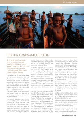 Papua New Guinea 
www.paradisesonline.com 193 
The Sepik is an immense, 
lush, grassland reserve, 
surrounded by one of the 
world’s greatest river systems, 
running 1126 kilometres 
from its origins high in the 
mountains to the sea. 
The people along the river depend heavily 
on it for transportation, water and food. 
Their cultural links with the Sepik River 
are symbolised in many of their ancient 
and spiritual rituals, such as the manhood 
initiation. This requires painful carving of 
flesh on the backs of young men with razor 
blades. Patterns are that of a crocodile 
lying on the banks of the river. 
The history of the Sepik region reflects 
the influence over the years of the 
missionaries, traders, labour recruiters 
and administrators. 
Here river and crocodiles, man and nature 
have learned to live in mutual respect. Parts 
of the Highlands remain untouched just as 
they were when first ‘discovered’ in 1933. 
The people are hardy and village life 
depends on subsistence farming. Visitors 
will be fascinated by the bright ochre 
colours and two–metre high head-dresses 
swathed in plumes of the Bird of Paradise 
worn by the tribal elders. Dancing is proud 
and fierce at traditional sing-sings, with 
drums beating long into the night. 
The Eastern Highlands Province is a one 
hour flight north from Port Moresby or half 
an hour from Lae or Mt Hagen. Once there, 
you are surrounded by steep, rugged 
mountains covered in dense rainforest 
graduating to sub-alpine vegetation. 
The valleys are blanketed in grass and the 
panoramic views contain every imaginable 
shade of green. Altitude varies from 600 
metres in the south to Mt Michael’s 2750 
metre summit. Goroka, the largest town 
and capital, lies at 1600 metres above 
sea level. 
The Sepik River has no actual river delta 
and stains the sea brown for up to 50 
kilometres. It is said that islanders off the 
coast can draw fresh water straight from 
the sea. The Sepik River is navigable for 
almost its entire length and winding its 
way through the land it resembles a huge, 
brown, coiling serpent. The force of the river 
tears great chunks of mud and vegetation 
out of the river banks and at times these 
drift downstream and appear as floating 
islands. You can cruise the middle Sepik 
aboard the quaint Sepik Spirit, a slow 
house-boat. In addition, Kilibobo Spirit 
is available primarily for charter, though 
it doesn’t have a schedule. On special 
occasions the ship operates expeditionary 
cruises to the Sepik and the PNG Islands. 
West Sepik or Sandaun Province is near 
the West Papua (Irian Jaya) border and 
is inhospitable terrain. It is home to the 
Upper Sepik people who move around 
in long, narrow dugout canoes. Travel is 
always difficult as there are no roads and 
the rivers are narrow. 
The centres are Vanimo and Amanab and 
villages around here have strong religious 
beliefs centred on deities that are believed 
to hold supernatural powers that are vital 
for survival in this remote and dense 
countryside. 
East Sepik is the middle and lower region 
from Angoram to Wewak town. There 
are a number of large rubber and cocoa 
plantations along the river flats. 
Wewak is an attractive palm-fringed town, 
which felt the might of Japanese troops 
who ‘discovered’ its isolation and its 
hidden ports around Kairiuru Island. 
Many war memories remain around the 
plantations and a Japanese gun still 
points from the eastern end of the island. 
The Highlands and The SepiK 
 