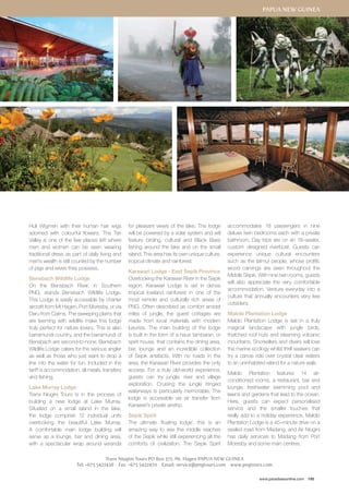 Papua New Guinea 
accommodates 18 passengers in nine 
deluxe twin bedrooms each with a private 
bathroom. Day trips are on an 18–seater, 
custom designed riverboat. Guests can 
experience unique cultural encounters 
such as the Iatmul people, whose prolific 
wood carvings are seen throughout the 
Middle Sepik. With nine twin rooms, guests 
will also appreciate the very comfortable 
accommodation. Venture everyday into a 
culture that annually encounters very few 
outsiders. 
Malolo Plantation Lodge 
Malolo Plantation Lodge is set in a truly 
magical landscape with jungle birds, 
thatched roof huts and steaming volcanic 
mountains. Snorkellers and divers will love 
the marine ecology whilst thrill seekers can 
try a canoe ride over crystal clear waters 
to an uninhabited island for a nature walk. 
Malolo Plantation features 14 air-conditioned 
rooms, a restaurant, bar and 
lounge, freshwater swimming pool and 
lawns and gardens that lead to the ocean. 
Here, guests can expect personalised 
service and the smaller touches that 
really add to a holiday experience. Malolo 
Plantation Lodge is a 45–minute drive on a 
sealed road from Madang, and Air Niugini 
has daily services to Madang from Port 
Moresby and some main centres. 
www.paradisesonline.com 195 
Huli Wigmen with their human hair wigs 
adorned with colourful flowers. The Tari 
Valley is one of the few places left where 
men and women can be seen wearing 
traditional dress as part of daily living and 
men’s wealth is still counted by the number 
of pigs and wives they possess. 
Bensbach Wildlife Lodge 
On the Bensbach River, in Southern 
PNG, stands Bensbach Wildlife Lodge. 
This Lodge is easily accessible by charter 
aircraft from Mt Hagen, Port Moresby, or via 
Daru from Cairns. The sweeping plains that 
are teeming with wildlife make this lodge 
truly perfect for nature lovers. This is also 
barramundi country, and the barramundi of 
Bensbach are second-to-none. Bensbach 
Wildlife Lodge caters for the serious angler 
as well as those who just want to drop a 
line into the water for fun. Included in the 
tariff is accommodation, all meals, transfers 
and fishing. 
Lake Murray Lodge 
Trans Niugini Tours is in the process of 
building a new lodge at Lake Murray. 
Situated on a small island in the lake, 
the lodge comprise 12 individual units 
overlooking the beautiful Lake Murray. 
A comfortable main lodge building will 
serve as a lounge, bar and dining area, 
with a spectacular wrap around veranda 
for pleasant views of the lake. The lodge 
will be powered by a solar system and will 
feature birding, cultural and Black Bass 
fishing around the lake and on the small 
island. This area has its own unique culture, 
tropical climate and rainforest. 
Karawari Lodge - East Sepik Province 
Overlooking the Karawari River in the Sepik 
region, Karawari Lodge is set in dense 
tropical lowland rainforest in one of the 
most remote and culturally rich areas of 
PNG. Often described as comfort amidst 
miles of jungle, the guest cottages are 
made from local materials with modern 
luxuries. The main building of the lodge 
is built in the form of a haus tambaran, or 
spirit house, that contains the dining area, 
bar, lounge and an incredible collection 
of Sepik artefacts. With no roads in the 
area, the Karawari River provides the only 
access. For a truly old-world experience, 
guests can try jungle, river and village 
exploration. Cruising the jungle fringed 
waterways is particularly memorable. The 
lodge is accessible via air transfer from 
Karawari’s private airstrip. 
Sepik Spirit 
The ultimate ‘floating lodge’, this is an 
amazing way to see the middle reaches 
of the Sepik while still experiencing all the 
comforts of civilization. The Sepik Spirit 
Trans Niugini Tours PO Box 371, Mt. Hagen PAPUA NEW GUINEA 
Tel: +675 5421438 Fax: +675 5422470 Email: service@pngtours.com www.pngtours.com 
 