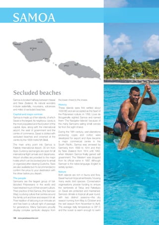 Secluded beaches 
Samoa is located halfway between Hawaii 
and New Zealand. Its natural wonders 
include waterfalls, mountains, volcanoes 
and miles of secluded beaches. 
Capital and major centres 
Samoa is made up of ten islands, of which 
Savaii is the largest. Its neighbour, Upolu is 
the most populated and the location of the 
capital, Apia, along with the international 
airport, the seat of government and the 
centre of commerce. Savaii is dotted with 
secluded beaches and crowned at the 
centre by the 1858 metre Mt Silisili. 
The main entry point into Samoa is 
Falelolo International Airport, 35 km from 
Apia. Currency exchanges are open for all 
international flight arrivals and departures. 
Airport shuttles are provided to the major 
hotels which can be booked prior to arrival 
or organised after clearing Customs. Taxis 
are also available but it’s recommended to 
confirm the price to your destination with 
the driver before you depart. 
The people 
Samoans are the largest group of full-blooded 
Polynesians in the world and 
have retained much of their ancient culture. 
Their practice of fa’a Samoa, (the Samoan 
Way), is a living culture that centres around 
the family unit and love and respect for all. 
Their tradition of tattooing is an intricate art 
and has been a cultural right of passage 
for generations. Many Samoans proudly 
display complex symbolic designs from 
196 www.paradisesonline.com 
Apia 
the lower chest to the knees. 
History 
These islands were first settled about 
1000 BC and are accepted as the heart of 
the Polynesian culture. In 1768, Louis de 
Bougainville sighted Samoa and named 
them ‘The Navigator Islands’ because of 
the many Samoans sailing small canoes 
far from the sight of land. 
During the 18th century, vast plantations 
producing copra and cotton were 
developed for export and Apia became 
a major commercial centre in the 
South Pacific. Samoa was annexed by 
Germany from 1899 to 1914 and then 
by New Zealand from 1914 until 1962, 
when Western Samoa finally gained self 
government. The ‘Western’ was dropped 
from its official name in 1997. Although 
Samoan is the native language, English is 
widely spoken. 
Nature 
Both islands are rich in fauna and flora. 
Savaii has lush tropical rainforests, housing 
many exotic bird species. Conservation 
organisations provide funding to ensure 
the rainforests at Tafua and Falealupo 
on Savaii are protected and maintained. 
Samoa’s climate is tropical all year round, 
with two distinct seasons—the dry 
season running from May to October and 
the wet season from November to April. 
The average daily temperature is 29º C 
and the ocean is warm enough to swim 
Mt Silisili 
Falealupo 
Tafua 
SAVAII 
UPOLU 
 