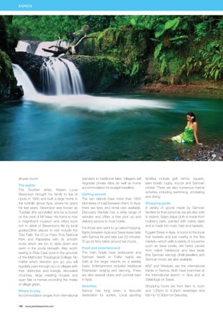 all year round. 
The sights 
The Scottish writer, Robert Louis 
Stevenson brought his family to live at 
Upolu in 1890 and built a large home in 
the foothills above Apia, where he spent 
his last years. Stevenson was known as 
‘Tusitala’ (the storyteller) and he is buried 
on the crest of Mt Vaea. His home is now 
a magnificent museum and offers tours 
rich in detail of Stevenson’s life by local 
guides.Other places to visit include the 
Tiavi Falls, the O Le Pupu Pu’e National 
Park and Papaseea with its smooth 
rocks which are fun to slide down and 
swim in the pools beneath. Also worth 
seeing is Piula Cave pool in the grounds 
of the Methodist Theological College. No 
matter which direction you go, you will 
regularly pass through nu’u or villages with 
their distinctive and lovingly decorated 
churches, large meeting houses and 
open fale or homes encircling the malae 
or village green. 
Where to stay 
Accommodation ranges from international 
198 www.paradisesonline.com 
standard to traditional fales. Villagers will 
negotiate private rates as well as home 
accommodation for budget travellers. 
Getting around 
The two islands have more than 1800 
kilometres of road between them. In Apia, 
there are taxis and rental cars available. 
Discovery Rentals has a wide range of 
vehicles and offers a free pick up and 
delivery service to most hotels. 
For those who want to go island hopping, 
flights between Apia and Savaii leave daily 
with Samoa Air and take just 20 minutes. 
To go by ferry takes around two hours. 
Food and entertainment 
The main hotels have restaurants and 
Samoan feasts or ‘Fiafia’ nights are 
held at the larger resorts on a weekly 
basis. Entertainment includes traditional 
Polynesian singing and dancing. There 
are also several clubs and cocktail bars 
in Apia. 
Activities 
Samoa has long been a favourite 
destination for surfers. Local sporting 
facilities include golf, tennis, squash, 
lawn bowls, rugby, soccer and Samoan 
cricket. There are also numerous marine 
activities including swimming, snorkeling 
and diving. 
Shopping guide 
A variety of goods made by Samoan 
families for their personal use are also sold 
to visitors. Siapo (tapa) cloth is made from 
mulberry bark, painted with native dyes 
and is made into mats, hats and baskets. 
Fugalei Street in Apia, is home to the local 
fruit markets and just nearby is the flea 
market—which sells a variety of souvenirs 
such as kava bowls, are hand carved 
from native hardwood and lava lavas 
(the Samoan sarong). Shell jewellery and 
Samoan music are also available. 
ANZ and Westpac are the international 
banks in Samoa. Both have branches at 
the international airport, in Apia and at 
Salelologa on Savaii. 
Shopping hours are from 8am to noon 
and 1.30pm to 4.30pm weekdays and 
8am to 12.30pm on Saturday. 
SAMOA 
 