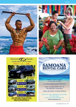 THASIALMANODA 
Samoana 
Rental Cars 
Discover Samoa with passion, comfort and safety. 
• Open 7 days a week 
from 8am to 5pm 
• 24 hour breakdown service 
• Pi ck-up and drop-off to 
the Ai rport avail able 
• Free deli very to Apia hotels 
Matautu, Apia (Opposite Apia Park) 
Ph: +685 28460 
Email: sales@samoana.ws 
www.samoana.ws 
www.paradisesonline.com 199 
 