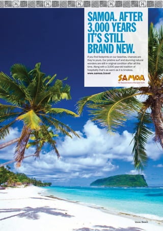 SAMOA 
200 www.paradisesonline.com 
SAMOA. AFTER 
3,000 YEARS 
IT’S STILL 
BRAND NEW. 
If you find footprints on our beaches, chances are 
they’re yours. Our pristine surf and stunning natural 
wonders are still in original condition after all this 
time. Along with a 3,000 year-old tradition of 
hospitality that’s as warm as it is timeless. 
www.samoa.travel 
Vavau Beach 
 