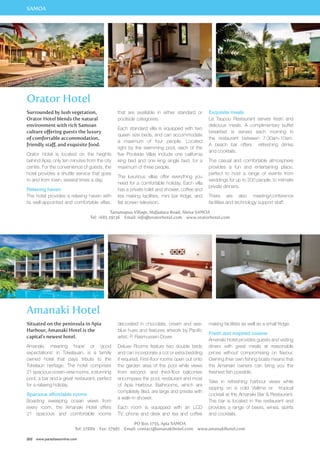 SAMOA 
Orator Hotel 
Surrounded by lush vegetation, 
Orator Hotel blends the natural 
environment with rich Samoan 
culture offering guests the luxury 
of comfortable accommodation, 
friendly staff, and exquisite food. 
Orator Hotel is located on the heights 
behind Apia, only ten minutes from the city 
centre. For the convenience of guests, the 
hotel provides a shuttle service that goes 
to and from town, several times a day. 
Relaxing haven 
The hotel provides a relaxing haven with 
its well-appointed and comfortable villas, 
Situated on the peninsula in Apia 
Harbour, Amanaki Hotel is the 
capital’s newest hotel. 
Amanaki, meaning ‘hope’ or ‘good 
expectations’ in Tokelauan, is a famiily 
owned hotel that pays tribute to the 
Tokelaun heritage. The hotel comprises 
21 spacious ocean-view rooms, a stunning 
pool, a bar and a great restaurant, perfect 
for a relaxing holiday. 
Spacious affordable rooms 
Boasting sweeping ocean views from 
every room, the Amanaki Hotel offers 
21 spacious and comfortable rooms 
202 www.paradisesonline.com 
that are available in either standard or 
poolside categories. 
Each standard villa is equipped with two 
queen size beds, and can accommodate 
a maximum of four people. Located 
right by the swimming pool, each of the 
five Poolside Villas include one california 
king bed and one king single bed, for a 
maximum of three people. 
The luxurious villas offer everything you 
need for a comfortable holiday. Each villa 
has a private toilet and shower, coffee and 
tea making facilities, mini bar fridge, and 
flat screen television. 
Exquisite meals 
Le Taupou Restaurant serves fresh and 
delicious meals. A complimentary buffet 
breakfast is served each morning in 
the restaurant between 7:30am-10am. 
A beach bar offers refreshing drinks 
and cocktails. 
The casual and comfortable atmosphere 
provides a fun and entertaining place, 
perfect to host a range of events from 
weddings for up to 200 people, to intimate 
private dinners. 
There are also meeting/conference 
facilities and technology support staff. 
Tanumapua Village, Alafaalava Road, Aleisa SAMOA 
Tel: +685 29136 Email: info@oratorhotel.com www.oratorhotel.com 
Amanaki Hotel 
decorated in chocolate, cream and sea-blue 
hues and features artwork by Pacific 
artist, P. Rasmussen-Dover. 
Deluxe Rooms feature two double beds 
and can incorporate a cot or extra bedding 
if required. First-floor rooms open out onto 
the garden area of the pool while views 
from second- and third-floor balconies 
encompass the pool, restaurant and most 
of Apia Harbour. Bathrooms, which are 
completely tiled, are large and private with 
a walk-in shower. 
Each room is equipped with an LCD 
TV, phone and desk and tea and coffee 
PO Box 1755, Apia SAMOA 
making facilities as well as a small fridge. 
Fresh and inspired cuisine 
Amanaki Hotel provides guests and visiting 
diners with great meals at reasonable 
prices without compromising on flavour. 
Owning their own fishing boats means that 
the Amanaki owners can bring you the 
freshest fish possible. 
Take in refreshing harbour views while 
sipping on a cold Vailima or tropical 
cocktail at the Amanaki Bar  Restaurant. 
The bar is located in the restaurant and 
provides a range of beers, wines, spirits 
and cocktails. 
Tel: 27889 Fax: 27981 Email: contact@amanakihotel.com www.amanakihotel.com 
 