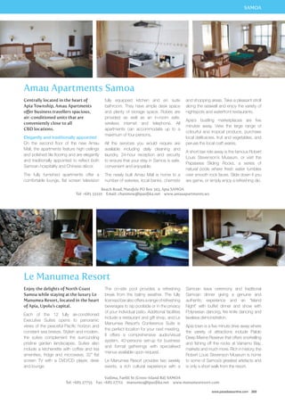 SAMOA 
Centrally located in the heart of 
Apia Township, Amau Apartments 
offer business travellers spacious, 
air-conditioned units that are 
conveniently close to all 
CBD locations. 
Elegantly and traditionally appointed 
On the second floor of the new Amau 
Mall, the apartments feature high ceilings 
and polished tile flooring and are elegantly 
and traditionally appointed to reflect both 
Samoan hospitality and Chinese décor. 
The fully furnished apartments offer a 
comfortable lounge, flat screen television 
fully equipped kitchen and en suite 
bathroom. They have ample desk space 
and plenty of storage space. Robes are 
provided as well as an in-room safe, 
wireless internet and telephone. All 
apartments can accommodate up to a 
maximum of four persons. 
All the services you would require are 
available including daily cleaning and 
laundry, 24-hour reception and security 
to ensure that your stay in Samoa is safe, 
convenient and enjoyable. 
The newly built Amau Mall is home to a 
number of eateries, local banks, chemists 
and shopping areas. Take a pleasant stroll 
along the seawall and enjoy the variety of 
nightspots and waterfront restaurants. 
Apia’s bustling marketplaces are five 
minutes away. View the large range of 
colourful and tropical produce, purchase 
local delilcacies, fruit and vegetables, and 
peruse the local craft wares. 
A short taxi ride away is the famous Robert 
Louis Stevenson’s Museum, or visit the 
Papaseea Sliding Rocks, a series of 
natural pools where fresh water tumbles 
over smooth rock faces. Slide down if you 
are game, or simply enjoy a refreshing dip. 
Tel: +685 33210 Email: chanmow@ipasifika.net www.amauapartments.ws 
Samoan kava ceremony and traditional 
Samoan dinner giving a genuine and 
authentic experience and an “Island 
Night” with buffet dinner and show with 
Polynesian dancing, fire knife dancing and 
lavalava demonstration. 
Apia town is a five minute drive away where 
the variety of attractions include Palolo 
Deep Marine Reserve that offers snorkelling 
and fishing off the rocks at Vainamo Bay, 
markets and much more. Rich in history, the 
Robert Louis Stevenson Museum is home 
to some of Samoa’s greatest artefacts and 
is only a short walk from the resort. 
www.paradisesonline.com 203 
Amau Apartments Samoa 
Beach Road, Matafele PO Box 343, Apia Samoa 
Le Manumea Resort 
The on-site pool provides a refreshing 
break from the balmy weather. The fully 
licensed bar also offers a range of refreshing 
beverages to sip poolside or in the privacy 
of your individual patio. Additional facilities 
include a restaurant and gift shop, and Le 
Manumea Resort’s Conference Suite is 
the perfect location for your next meeting. 
It offers a comprehensive audio/visual 
system, 40-persons set-up for business 
and formal gatherings with specialised 
menus available upon request. 
Le Manumea Resort provides two weekly 
events, a rich cultural experience with a 
Vailima, Faelili St (Cross-Island Rd) SAMOA 
Enjoy the delights of North Coast 
Samoa while staying at the luxury Le 
Manumea Resort, located in the heart 
of Apia, Upolu’s capital. 
Each of the 12 fully air-conditioned 
Executive Suites opens to panoramic 
views of the peaceful Pacific horizon and 
constant sea breeze. Stylish and modern, 
the suites complement the surrounding 
pristine garden landscapes. Suites also 
include a kitchenette with coffee and tea 
amenities, fridge and microwave, 32” flat 
screen TV with a DVD/CD player, desk 
and lounge. 
Tel: +685 27755 Fax: +685 27712 manumea@ipasifika.net www.manumearesort.com 
 