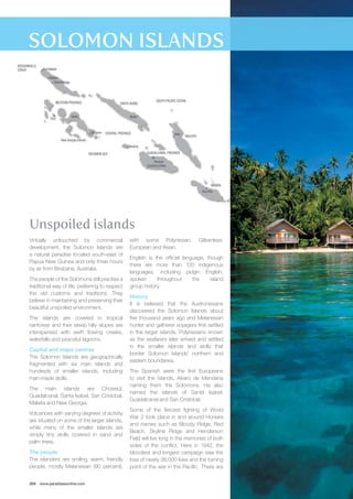 SANTA ISABEL 
Buala 
Unspoiled islands 
Virtually untouched by commercial 
development, the Solomon Islands are 
a natural paradise located south-east of 
Papua New Guinea and only three hours 
by air from Brisbane, Australia. 
The people of the Solomons still practise a 
traditional way of life, preferring to respect 
the old customs and traditions. They 
believe in maintaining and preserving their 
beautiful unspoiled environment. 
The islands are covered in tropical 
rainforest and their steep hilly slopes are 
interspersed with swift flowing creeks, 
waterfalls and peaceful lagoons. 
Capital and major centres 
The Solomon Islands are geographically 
fragmented with six main islands and 
hundreds of smaller islands, including 
man-made atolls. 
The main islands are Choiseul, 
Guadalcanal, Santa Isabel, San Cristobal, 
Malaita and New Georgia. 
Volcanoes with varying degrees of activity 
are situated on some of the larger islands, 
while many of the smaller islands are 
simply tiny atolls covered in sand and 
palm trees. 
The people 
The islanders are smiling, warm, friendly 
people, mostly Melanesian (90 percent), 
204 www.paradisesonline.com 
Kira Kira 
GUADALCANAL PROVINCE 
with some Polynesian, Gilbertese, 
European and Asian. 
English is the official language, though 
there are more than 120 indigenous 
languages, including pidgin English, 
spoken throughout the island 
group history. 
History 
It is believed that the Austronesians 
discovered the Solomon Islands about 
five thousand years ago and Melanesian 
hunter and gatherer voyagers first settled 
in the larger islands. Polynesians known 
as the seafarers later arrived and settled 
in the smaller islands and atolls that 
border Solomon Islands’ northern and 
eastern boundaries. 
The Spanish were the first Europeans 
to visit the islands, Alvaro de Mendana 
naming them the Solomons. He also 
named the islands of Santa Isabel, 
Guadalcanal and San Cristobal. 
Some of the fiercest fighting of World 
War 2 took place in and around Honiara 
and names such as Bloody Ridge, Red 
Beach, Skyline Ridge and Henderson 
Field will live long in the memories of both 
sides of the conflict. Here in 1942, the 
bloodiest and longest campaign saw the 
loss of nearly 38,000 lives and the turning 
point of the war in the Pacific. There are 
Santa Ana 
Honiara 
Auki 
Yandina 
New Georgia Islands 
BOUGAINVILLE 
STRAIT Kumbakale 
Papara 
Noho 
Sasamungga 
Gizo 
Vangunu 
SOLOMON SEA 
SOUTH PACIFIC OCEAN 
MALAITA 
MAKIRA 
GUADALCANAL 
CENTRAL PROVINCE 
WESTERN PROVINCE 
 