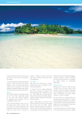 many battle sites and relics of the war to 
be found not only here, but throughout 
the islands. 
The Solomons became a fully independent 
nation in 1978 and today the country 
operates under a provincial government 
system of nine provinces. The national 
parliament adopted a Westminster system 
and has a democracy-style government. 
Nature 
The Solomon Islands’ archipelago offers 
one of the richest underwater worlds 
on the earth and boasts kilometres 
of deserted sandy beaches and an 
unparalleled sense of calm. 
Lush tropical rainforests cover most of 
the island group. Exotic orchids, ferns 
and palms are found everywhere and 
butterflies and exotic birds are abundant. 
There are more than 70 species of 
206 www.paradisesonline.com 
reptiles. A variety of trees and shrubs 
have been introduced along with fruits 
and vegetables. 
The sights 
With more than 300 days of perfect 
weather each year, this is plenty to do in 
this tropical paradise. 
In Honiara visit the bustling Chinatown 
area with, curiously, an adjacent Old 
and New China Town. Take time to visit 
the intact WWII relics of fighter planes, 
tanks and machine guns slowly rusting in 
peace as well as Japanese and American 
WWII memorials. 
Learn a little about the history of the 
Solomon Islands and visit the old hanging 
site—a relic from the British colonial 
past.The National Museum is located in 
Honiara and the Honiara Main Market is 
a good place to find local bargains. The 
Western Province offers traditional villages, 
secluded beaches, superb snorkelling 
and scuba diving where you can explore 
the watery graves of undisturbed 
WW2 relics. 
Where to stay 
Wherever you choose to stay, be sure 
to learn from your hosts a little of the 
islanders’ culture and religion. Depending 
on your budget you can stay in a premier 
hotel, in apartments, rest houses, village 
resorts or in cabins or lodges. 
You can unwind in a locally built cabin 
perched over a pristine lagoon or relax in 
a self-contained bungalow on the edge of 
a sandy beach. Or be mesmerised by the 
views over the archipelago’s crystal clear 
waters from one of the resorts. 
Those truly wishing to immerse themselves 
in the local culture may choose a village 
SOLOMON ISLANDS 
 