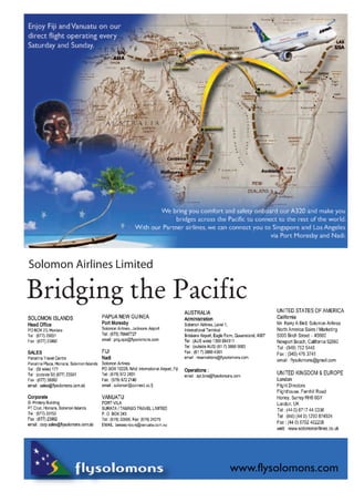 Canberra 
rra 
Melbourne 
Sydney 
Auckland 
SIN 
ASIA 
LAX 
USA 
er 
ne 
e 
a We bring you comfort and safety onboard our A320 and make you 
bridges across the Pacific to connect to the rest of the world. 
With our Partner airlines, we can connect you to Singapore and Los Angeles 
via Port Moresby and Nadi. 
Solomon Airlines Limited 
Bridging the Pacific 
www.flysolomons.com 
Enjoy Fiji and Vanuatu on our 
direct flight operating every 
Saturday and Sunday. 
 