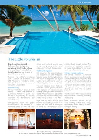 COOK ISLANDS 
including freshly caught seafood. The 
dessert menu is equally tempting, with 
its tropical, flavoured delights or enjoy an 
exotic cocktail concoction at the bar. 
Intimate tropical weddings 
For special occasions, customised 
dinners are easily arranged. Spectacular 
sunsets and twilight evenings offer ideal 
settings for an intimate, tropical wedding 
and other formal ceremonies can also be 
arranged. A dedicated wedding planner 
will organise all your requirements 
allowing you more time to explore 
the island. 
The clear waters of the marine protected 
lagoon are ideal for swimming, snorkelling 
and kayaking. 
Other recreational activities include 
whale watching, cultural tours, hiking, 
bird watching, scenic flights, golf, tennis, 
fishing and trekking. 
www.paradisesonline.com 19 
The Little Polynesian 
woods and traditional accents such 
as high roofing adding to the tropical 
ambience of this South Seas paradise. 
Traditional bungalows 
Only steps from the water, Overbeach 
Ares (bungalows) look out to the lagoon’s 
turquoise waters. Each bungalow comes 
with its own private gazebo and daybed 
overlooking the white sandy beach, as 
well as an outdoor shower and spa tub. 
The scent of tropical flowers fills the air 
around the Pia Tiare (garden units). Each 
unit is equipped with a spacious queen 
size bed, bar fridge, outdoor shower and 
spa tub. All accommodation is beautifully 
appointed and amenities include coffee 
and tea making facilities, TV and DVD. 
Begin your day with a tropical island 
breakfast delivered to your room. In the 
evening the bistro offers an exciting mix 
of Island and Mediterranean cuisine 
PO Box 366, Rarotonga COOK ISLANDS 
Experience the epitome of 
Polynesian hospitality and an 
exceptional South Pacific holiday 
with luxurious accommodation, 
tantalising cuisine and an array of 
amenities and activities. 
Awarded Trip Advisor’s prestigious 
2013 Certificate of Excellence, The 
Little Polynesian is nestled on a pristine 
white beach amid a marine reserve of 
astounding turquoise blue. 
Intimate luxury 
At this intimate luxury boutique resort 
serenity is certain and seclusion is 
guaranteed. Welcoming guests over 
the age of 15 years only, it is an ideal 
destination for honeymoons and 
romantic breaks. 
Well-appointed beach and garden 
accommodations are rendered in a 
minimalist palette of ivory with local 
Tel: +682 54280 Mobile: +682 55339 Email: sales@littlepolynesian.com www.littlepolynesian.com 
 