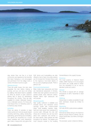 SOLOMON ISLANDS 
stay where they can live in a local 
community and experience the local life 
first hand. Camping is not encouraged 
and permission from the village chief or 
owner of the land must be sought. 
Getting around 
There are public buses, hire cars, taxis 
(negotiate the fare before making a 
journey), and you can see a lot simply 
by walking. Inter-island travel is available 
by either by aircraft or boat. Solomon 
Airlines flies to about 20 destinations 
throughout the country. They are also 
available for charter. Helicopter Support 
runs a helicopter service. For those with 
more leisure time, an interesting option is 
to travel by cargo vessel. 
Activities 
There are plenty of activities to keep 
visitors active and most are aquatic based 
including swimming, sailing, windsurfing, 
waterskiing, game fishing and snorkelling. 
The islands are renowned as a scuba 
divers’ paradise with coral, shipwrecks, 
giant clams, tropical fish and game fish. 
208 www.paradisesonline.com 
Golf, tennis and bushwalking are also 
offered or trek to Savo, the active volcano 
just 45 minutes from Honiara. Enjoy a visit 
to the ingenious man-made islands of 
the Lau and Langalanga people. There is 
plenty to do! 
Food and entertainment 
Major hotels have restaurants and there 
are international restaurants in Honiara. 
Hotels have beer gardens and bars and 
several private clubs welcome visitors. 
Regular island night barbecues are 
very popular. 
Shopping guide 
High quality craftwork is available and 
includes ebony and ‘kerosene’ wood 
carvings, bowls with mother-of-pearl 
inlays, shell jewellery, baskets, bags, 
hats and mats woven from pandanus or 
coconut palm. Although the only craft 
shops are in Honiara, you can buy work 
direct from craftsmen and women in 
the other islands. Daily markets are held 
throughout the islands. The largest and 
most colourful market is the bustling 
Central Market in the capital, Honiara. 
Currency 
The local currency is Solomon Island 
dollars. (SBD) Tipping is not encouraged 
and visitors are usually asked to refrain 
from the temptation to do so due to 
Islanders’ pride and custom. 
Climate 
The climate is tropical with an average 
temperature of 29°C. November to April 
is wetter. 
Clothing 
Casual wear is widely acceptable though 
brief swimwear should be limited to 
beaches. 
Electricity 
240 volts AC/50 cycles (where available). 
Getting there 
International airlines flying to the Solomon 
Islands include Solomon Airlines, Sky Air 
World, Pacific Blue, Our Airline, Air Niugini, 
Air Pacific. 
The domestic carrier is Solomon Airlines. 
 