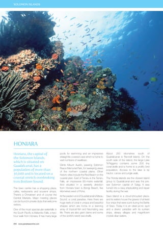 SOLOMON ISLANDS 
Honiara, the capital of 
the Solomon Islands, 
which is situated on 
Guadalcanal, has a 
population of more than 
30,000 and is located on a 
coastal stretch overlooking 
Iron Bottom Sound. 
The town centre has a shopping plaza, 
cafés, restaurants and souvenir shops. 
There’s a Chinatown and of course the 
Central Markets. Major meeting places 
can be found in private clubs that welcome 
visitors. 
One of the most spectacular waterfalls in 
the South Pacific is Mataniko Falls, a two-hour 
walk from Honiara. It has many large 
210 www.paradisesonline.com 
pools for swimming and an impressive 
stalagmite-covered cave which is home to 
vast numbers of swallows. 
Climb Mount Austin, passing Solomon 
Peace Memorial Park, for sweeping views 
of the northern coastal plains. Other 
historic sites include the Red Beach on the 
coastal plain. East of Tenaru is the Tenaru 
Falls, an impressive 60–metre waterfall. 
And situated in a westerly direction 
from Honiara town is Bonigi Beach, five 
kilometres west of Poha. 
At the eastern end of Guadalcanal is Marau 
Sound, a coral paradise. Here there are 
huge reefs of coral in unique and beautiful 
shapes which are home to a teeming 
array of tropical fish and fascinating sea 
life. There are also giant clams and some 
of the world’s rarest sea shells. 
About 250 kilometres south of 
Guadalcanal is Rennell Island. On the 
south side of the island, the large Lake 
Te’Nggano contains some 200 tiny 
coral atolls and is home to a prolific bird 
population. Access to the lake is by 
tractor, canoe and jungle walk. 
The Florida Islands are the closest island 
group to Guadalcanal and was the pre-war 
Solomon capital of Tulagi. It was 
turned into a navy shipbuilding and repair 
facility during the war. 
Savo Island is a cloud-shrouded place, 
and its waters house the graves of at least 
four ships that were sunk during the Battle 
of Savo. Today it is an ideal picnic spot 
and a divers’ paradise with its sunken 
ships, sleepy villages and magnificent 
crystal clear waters. 
Honiara 
 