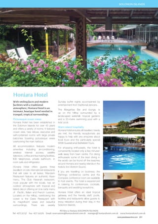 SOLOMON ISLANDS 
www.paradisesonline.com 211 
Honiara Hotel 
With smiling faces and modern 
facilities with a traditional 
atmosphere, Honiara Hotel is an 
intimate, boutique hotel nestled in 
tranquil, tropical surroundings. 
Picturesque ocean views 
Honiara Hotel has been established in 
the Solomon Islands for over 45 years 
and offers a variety of rooms. It features 
ocean view, new deluxe, executive and 
self-contained rooms with large private 
balconies boasting picturesque views 
overlooking the main harbour. 
All accommodation features modern 
amenities including air-conditioning, 
wireless internet access, satellite 
television, coffee and tea making facilities, 
IDD telephones, private bathroom, in 
room safe and refrigerator. 
Honiara Hotel offers guests three 
excellent on-site international restaurants 
that will cater to all tastes. Mandarin 
Restaurant features an authentic Asian 
menu. The Club Havanah restaurant, 
most popular with the locals, has an 
outdoor atmosphere with tropical and 
Island décor offering an à la carte menu 
of Pacific, Italian and French cuisines. 
Located on the hilltop, overlooking the 
ocean is the Oasis Restaurant with 
its magnificent views and beautiful 
surroundings. There are weekly 
Sunday buffet nights accompanied by 
entertainment from traditional dancers. 
The Margaritas Bar and lounge, is 
up on the hilltop surrounded by a 
landscaped waterfall, tropical gardens 
and a 30-metre swimming pool with a 
kids’ pool. 
Warm island hospitality 
Honiara Hotel ensures all travellers’ needs 
are met, the friendly receptionists are 
happy to help with any enquiries about 
local tours and the particularly special 
WWII Guadalcanal Battlefield Tours. 
For shopping enthusiasts, the hotel is 
conveniently located only a few minutes’ 
walk away from town centre. For diving 
enthusiasts some of the best diving in 
the world can be found off the beaches 
around Honiara and nearby islands in the 
historic Iron Bottom Sound. 
If you are travelling on business, the 
Flamingo conference centre and the 
Compass conference room are available 
to host events. The hotel is experienced 
in catering for conferences, cocktails, 
banquets and wedding receptions. 
Honiara Hotel offers an ideal tropical 
getaway and the friendly staff, pools, 
facilities and restaurants allow guests to 
enjoy relaxation during their stay in the 
Solomon Islands. 
PO Box 4. Honiara SOLOMON ISLANDS 
Tel: +677 21737 Fax: +677 20376 Email: reservations@honiarahotel.com.sb manager@ honiarahotel.com.sb www.honiarahotel.com.sb 
 