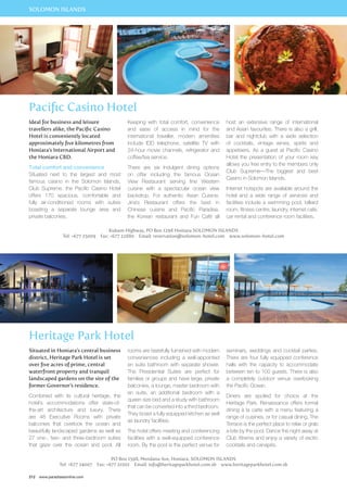 SOLOMON ISLANDS 
Pacific Casino Hotel 
Ideal for business and leisure 
travellers alike, the Pacific Casino 
Hotel is conveniently located 
approximately five kilometres from 
Honiara’s International Airport and 
the Honiara CBD. 
Total comfort and convenience 
Situated next to the largest and most 
famous casino in the Solomon Islands, 
Club Supreme, the Pacific Casino Hotel 
offers 170 spacious, comfortable and 
fully air-conditioned rooms with suites 
boasting a separate lounge area and 
private balconies. 
Keeping with total comfort, convenience 
and ease of access in mind for the 
international traveller, modern amenities 
include IDD telephone, satellite TV with 
24-hour movie channels, refrigerator and 
coffee/tea service. 
There are six Indulgent dining options 
on offer including the famous Ocean 
View Restaurant serving fine Western 
cuisine with a spectacular ocean view 
backdrop. For authentic Asian Cuisine, 
Jina’s Restaurant offers the best in 
Chinese cuisine and Pacific Paradise, 
the Korean restaurant and Fun Café all 
host an extensive range of international 
and Asian favourites. There is also a grill, 
bar and nightclub with a wide selection 
of cocktails, vintage wines, spirits and 
appetisers. As a guest at Pacific Casino 
Hotel the presentation of your room key 
allows you free entry to the members only 
Club Supreme—The biggest and best 
Casino in Solomon Islands. 
Internet hotspots are available around the 
hotel and a wide range of services and 
facilities include a swimming pool, billiard 
room, fitness centre, laundry, internet cafe, 
car rental and conference room facilities. 
Kukum Highway, PO Box 1298 Honiara SOLOMON ISLANDS 
Tel: +677 25009 Fax: +677 22880 Email: reservation@solomon-hotel.com www.solomon-hotel.com 
Heritage Park Hotel 
Situated in Honiara’s central business 
district, Heritage Park Hotel is set 
over five acres of prime, central 
waterfront property and tranquil 
landscaped gardens on the site of the 
former Governor’s residence. 
Combined with its cultural heritage, the 
hotel’s accommodations offer state-of-the- 
art architecture and luxury. There 
are 48 Executive Rooms with private 
balconies that overlook the ocean and 
beautifully landscaped gardens as well as 
27 one-, two- and three-bedroom suites 
that gaze over the ocean and pool. All 
212 www.paradisesonline.com 
rooms are tastefully furnished with modern 
conveniences including a well-appointed 
en suite bathroom with separate shower. 
The Presidential Suites are perfect for 
families or groups and have large, private 
balconies, a lounge, master bedroom with 
en suite, an additional bedroom with a 
queen size bed and a study with bathroom 
that can be converted into a third bedroom. 
They boast a fully equipped kitchen as well 
as laundry facilities. 
The hotel offers meeting and conferencing 
facilities with a well-equipped conference 
room. By the pool is the perfect venue for 
seminars, weddings and cocktail parties. 
There are four fully equipped conference 
halls with the capacity to accommodate 
between ten to 100 guests. There is also 
a completely outdoor venue overlooking 
the Pacific Ocean. 
Diners are spoiled for choice at the 
Heritage Park. Renaissance offers formal 
dining à la carte with a menu featuring a 
range of cuisines, or for casual dining, The 
Terrace is the perfect place to relax or grab 
a bite by the pool. Dance the night away at 
Club Xtreme and enjoy a variety of exotic 
cocktails and canapés. 
PO Box 1598, Mendana Ave, Honiara, SOLOMON ISLANDS 
Tel: +677 24007 Fax: +677 21001 Email: info@heritageparkhotel.com.sb www.heritageparkhotel.com.sb 
 