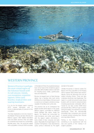 SOLOMON ISLANDS 
www.paradisesonline.com 213 
Western Province is perhaps 
the most visited region of 
the Solomon Islands with 
its tall volcanic islands, 
vast mangroves, expansive 
lagoons, white sand 
beaches, tropical islets and 
soaring mountains. 
It is by far the largest region covering 
8573 square kilometres and is 
home to approximately 20 percent of the 
population. 
The three destinations not to be missed in 
the Western Province are Gizo, Munda and 
Marovo Lagoon. With reliable inter-island 
boat and plane services, they can easily 
be combined and toured at a comfortable, 
leisurely pace. Gizo, the provincial capital 
with a population of around 3000 is located 
on the island of Chizo. It is a quiet picturesque 
town at the head of the VonaVona Lagoon 
and offers all the facilities visitors could wish 
for including luxury hotels, guesthouses, 
bars and restaurants. 
Munda, the largest town on New Georgia 
island, has a landing strip built during 
WWII by the United States of America and 
is used as an emergency landing runway, 
capable of handling even jumbo jets. 
The province has as its centrepiece the 
largest double barrier lagoon in the world, 
Marovo Lagoon, nominated for UNESCO 
World Heritage Site status. Inside the 
lagoon, the islands are surrounded by 
coral formations and white sand beach 
with the lagoon waters shimmering in 
every shade of blue, turquoise and jade 
green. Reputedly the longest lagoon in the 
southern hemisphere, it was described by 
author James A Michener as “the eighth 
wonder of the world”. 
Literally thousands of islands scatter the 
lagoon, from tiny coral islets on the fringing 
reef to massive 1600 metres high volcanic 
islands. Some are still active and can be 
visited including Simbo. There are also 
undersea volcanoes near Ngattokae. The 
region is a world renowned scuba diving 
location, with not only the natural wonders 
including spectacular underwater cliffs to 
marvel at, but also sunken WWII ships 
and aircraft relics. Without huge numbers 
diving the waters, the experience is simply 
spectacular. There are internationally 
accredited dive companies and schools 
in several centres including Gizo, Munda 
and Uepi Island Resort. 
Fishing in the Western Province is 
something to be experienced with the 
size and quantity of fish making it an 
angler’s paradise. 
Western Province 
 