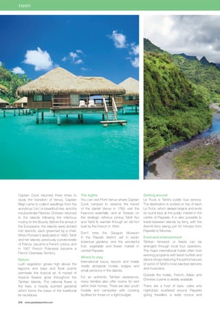 TAHITI 
Captain Cook returned three times to 
study the transition of Venus, Captain 
Bligh came to collect seedlings from the 
wondrous ‘Uru’ or breadfruit tree, and the 
insubordinate Fletcher Christian returned 
to the islands following the infamous 
mutiny on the Bounty. Before the arrival of 
the Europeans, the islands were divided 
into districts, each governed by a chief. 
When Pomare V abdicated in 1880, Tahiti 
and her islands, previously a protectorate 
of France, became a French colony, and 
in 1957 French Polynesia became a 
French Overseas Territory. 
Nature 
Lush vegetation grows high above the 
lagoons and bays and floral scents 
permeate the tropical air. A myriad of 
tropical flowers grow throughout the 
Tahitian islands. The national flower is 
the tiare, a heavily scented gardenia 
which forms the basis of the traditional 
lei necklaces. 
216 www.paradisesonline.com 
The sights 
You can visit Point Venus where Captain 
Cook camped to observe the transit 
of the planet Venus in 1769, visit the 
Faaruma waterfalls, and at Taravao on 
the strategic isthmus joining Tahiti Nui 
and Tahiti Iti, wander through an old fort 
built by the French in 1844. 
Don’t miss the Gauguin Museum 
in the Papeari district, set in exotic 
botanical gardens, and the wonderful 
fruit, vegetable and flower market in 
central Papeete. 
Where to stay 
International luxury resorts and hotels 
nestle alongside motels, lodges and 
small pensions in the islands. 
For an authentic Tahitian experience, 
many families also offer rooms for rent 
within their homes. There are also youth 
hostels and campsites with cooking 
facilities for those on a tight budget. 
Getting around 
Le Truck is Tahiti’s public bus service. 
The destination is posted on top of each 
Le Truck, which always begins and ends 
its round trips at the public market in the 
centre of Papeete. It is also possible to 
travel between islands by ferry, with the 
Aremiti ferry taking just 40 minutes from 
Papeete to Moorea. 
Food and entertainment 
Tahitian tamara’a’ or feasts can be 
arranged through local tour operators. 
The major international hotels often host 
evening programs with lavish buffets and 
dance shows featuring the performances 
of some of Tahiti’s most talented dancers 
and musicians. 
Outside the hotels, French, Italian and 
Chinese cuisine is widely available. 
There are a host of bars, cafes and 
nightclubs scattered around Papeete 
giving travellers a wide choice and 
 