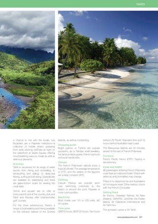 TAHITI 
www.paradisesonline.com 217 
a chance to mix with the locals. Les 
Roulottes are a Papeete institution—a 
collection of mobile diners operating 
from early evening until late at night on 
the waterfront at Vaiete Square offering 
mouthwatering savoury meals as well as 
delicious desserts. 
Activities 
Tahiti is renowned for its range of water 
sports, from diving and snorkelling, to 
windsurfing and sailing, to deep-sea 
fishing, surfing and jet-skiing. Speedboats 
are available for waterskiing and there 
are glass-bottom boats for viewing the 
coral reefs. 
Tennis and squash are on offer at 
many resorts and at the country club and 
Tahiti and Moorea offer championship 
golf courses. 
For the more adventurous, there’s a 
range of bushwalking and hiking available 
on the volcanic islands of the Society 
Islands, as well as horseriding. 
Shopping guide 
Bright pareus or T-shirts are popular 
souvenirs, as is Tahitian shell jewellery, 
the famous black pearls, French perfume 
and local handicrafts. 
Climate 
The French Polynesian islands enjoy a 
tropical climate. The average temperature 
is 27ºC, and the waters of the lagoons 
are a fairly constant 26ºC. 
Clothing 
Casual. Pareus are popular worn 
over swimming costumes to the 
beach or around the pool. Papeete is 
more cosmopolitan. 
Electricity 
Most hotels use 110 or 220 volts, AC 
60 cycles. 
Time zone 
GMT10 hours. AEST-20 hours. Two hours 
behind US Pacific Standard time and 19 
hours behind Australia’s east coast. 
The Marquesas Islands are 30 minutes 
ahead of the rest of French Polynesia. 
Currency 
French Pacific francs (CFP). Tipping is 
discretionary. 
Visas and health 
All passengers entering French Polynesia 
must have an outbound ticket. Check with 
airline as entry formalities may change. 
There is no departure tax and Australians 
do not require visas. Other visitors, check 
with the French Consulate. 
Getting there 
Air France, Hawaiian Airlines, Air New 
Zealand, QANTAS, LanChile (via Easter 
Island), Air Caledonie International and 
Air Tahiti Nui. 
The domestic carrier is Air Tahiti. 
 