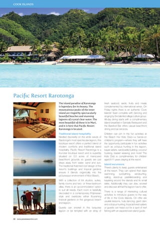 COOK ISLANDS 
Pacific Resort Rarotonga 
20 www.paradisesonline.com 
The island paradise of Rarotonga 
is legendary for its beauty. The 
mountainous peaks of the inner 
island are ringed by spectacularly 
beautiful beaches and stunning 
lagoons of crystal clear water. The 
most beautiful of these is in Muri, 
and it is here that Pacific Resort 
Rarotonga is located. 
Traditional island hospitality 
Nestled discreetly on the white sands of 
Rarotonga’s most spectacular lagoon, this 
boutique resort offers a perfect blend of 
modern comforts and traditional island 
hospitality. Pacific Resort Rarotonga is a 
four-star boutique resort and is superbly 
situated on 5.5 acres of manicured 
beachfront grounds so guests are just 
steps away from water, sand and sun. 
The traditional thatched roof design of the 
resort’s buildings and tropical gardens 
ensure it blends organically into the 
picturesque environment of Muri Beach. 
With a collection of 64 studios, suites, 
family rooms and two- or three-bedroom 
villas, there is an accommodation option 
to suit all needs. Each room is tastefully 
decorated in a contemporary Polynesian 
style and overlooks either flourishing 
tropical gardens or the gorgeous beach 
and lagoon. 
Guests can snorkel in the turquoise 
lagoon or be tempted with an array of 
fresh seafood, exotic fruits and meals 
complemented by international wines. On 
Friday nights there is an authentic Cook 
Islands’ feast complete with dancing and 
singing by the talented village culture group. 
All-day dining starts with a complimentary 
island breakfast in Sandals Restaurant and 
the Barefoot Bar offers casual beachfront 
dining and bar services. 
Children can join in the fun activities at 
the Beach Hut Kids Club—a hands-on 
children’s program—where they will have 
the opportunity participate in fun activities 
such as octopus hunting in the lagoon, 
kayak safaris, sandcastle building, coconut 
husking, basket weaving and more! The 
Kids Club is complimentary for children 
aged 6-11 years staying at the resort. 
Island excursions 
There’s plenty to keep guests entertained 
at the resort. They can spend their days 
swimming, sunbathing, windsurfing, 
sailing, stand-up paddleboarding and 
kayaking around the islands and its small 
islets. Additionally they can dive, snorkel 
and discover all that the lagoon has to offer. 
There is a range of interesting cultural 
activities to introduce guests to the way 
of life in the Cook Islands. On offer are 
ukulele lessons, hula dancing, giant clam 
and octopus hunting, tropical forest safaris 
or guests can head out for a spot of reef 
fishing with an experienced island guide. 
 