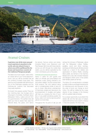 TAHITI 
Aranui Cruises 
Experience one of the most unusual 
travel experiences anywhere in the 
world, welcome aboard Aranui 3 
where you will be spellbound by the 
beauty and mysterious customs of 
the traditional Marquesan people. 
The latest and most modern, state-of-the-art 
vessel will be your home-away-from-home, 
and you will be provided with all 
the comforts of similar cruise ships. The 
gracious and hospitable staff will introduce 
you to this Polynesian paradise and the 
centuries-old customs that fascinated 
many early explorers. 
On board, time passes quickly. There are 
two charming bars, two lounges and a 
full program of activities. You’ll learn about 
Marquesan history, culture and art from 
the guest lecturers. The spirited crew will 
teach you how to weave hats, wear the 
national dress, the pareo, and dance 
218 www.paradisesonline.com 
the tamure. Famous writers and artists, 
including Robert Louis Stevenson and 
Paul Gauguin fell in love with these islands, 
and as you drift through the crystal clear 
waters, you too will be captivated by the 
charm and beauty just as they were. 
Intimate and personal adventure 
Aranui 3 caters for 200 guests and 
offers an intimate and personalised soft 
adventure cruise. Dining onboard is an 
epicurean’s delight. You’ll be served fresh 
local produce, fish and seafood along 
with a complementary bottle of wine for 
you to share. After-dinner entertainment 
of impromptu singing and dancing to the 
accompaniment of ukuleles and guitars 
will have you enjoying the time of your 
life or, if you prefer something quieter, the 
library, video room and lounge are perfect 
places to sit and relax. 
Throughout the 16 ports of call, you will 
witness the richness of Polynesian culture 
with the Marquesan culture. Textiles, 
jewellery, wood and stone carvings, 
paintings and tattooing are all being revived 
mostly as a result of the interest and 
appreciation of visitors. Pearls, including 
black pearls, are farmed on the Tuamotu 
Islands and a stop also includes Fakarava 
and Rangiroa where some of the world’s 
best Tahitian pearls are farmed. 
The Aranui 3’s normal itinerary is dictated 
by tidal conditions and freight requirements 
for individual ports and because of this, 
the order of ports can change at short 
notice. You will be notified by the cruise 
director of any changes to the itinerary 
with an updated daily schedule. 
For a unique opportunity to go where time 
stands still, and the fast pace of today’s 
world is left behind, book a berth on Aranui 
3. Discover paradise, the Aranui way. 
CPTM-ARANUI CRUISES PO Box 220, Papeete 98713 FRENCH POLYNESIA 
Tel: +689 426242 Fax: +689 434889 Email: aranui@mail.pf www.aranui.com 
 