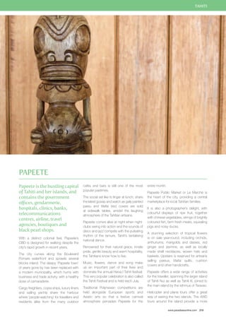 TAHITI 
www.paradisesonline.com 219 
Papeete is the bustling capital 
of Tahiti and her islands, and 
contains the government 
offices, gendarmerie, 
hospitals, clinics, banks, 
telecommunications 
centres, airline, travel 
agencies, boutiques and 
black pearl shops. 
With a distinct colonial feel, Papeete’s 
CBD is designed for walking despite the 
city’s rapid growth in recent years. 
The city curves along the Boulevard 
Pomare waterfront and sprawls several 
blocks inland. The sleepy ‘Papeete town’ 
of years gone by has been replaced with 
a modern municipality, which hums with 
business and trade activity, with a healthy 
dose of camaraderie. 
Cargo freighters, copra ships, luxury liners 
and sailing yachts share the harbour 
where ‘people-watching’ for travellers and 
residents alike from the many outdoor 
cafés and bars is still one of the most 
popular pastimes. 
The social set like to linger at lunch, share 
the latest gossip and watch as gaily painted 
pareu and tifaifai bed covers are sold 
at sidewalk tables, amidst the laughing 
atmosphere of the Tahitian artisans. 
Papeete comes alive at night when night-clubs 
swing into action and the sounds of 
disco and jazz compete with the pulsating 
rhythm of the tamure, Tahiti’s tantalising 
national dance. 
Renowned for their natural grace, innate 
pride, gentle beauty and warm hospitality, 
the Tahitians know how to live. 
Music, flowers, dance and song make 
up an important part of their lives and 
dominate the annual Heiva I Tahiti festival. 
This very popular celebration is also called 
the Tahiti Festival and is held each July. 
Traditional Polynesian competitions are 
held alongside European sports and 
Asiatic arts so that a festive carnival 
atmosphere pervades Papeete for the 
entire month. 
Papeete Public Market or Le Marché is 
the heart of the city, providing a central 
marketplace for local Tahitian families. 
It is also a photographer’s delight, with 
colourful displays of ripe fruit, together 
with chinese vegetables, strings of brightly 
coloured fish, farm fresh meats, squealing 
pigs and noisy ducks. 
A stunning selection of tropical flowers 
is on sale year-round, including orchids, 
anthuriums, marigolds and daisies, red 
ginger and jasmine, as well as locally 
made shell necklaces, woven hats and 
baskets. Upstairs is reserved for artisans 
selling pareus, tifaifai quilts, cushion 
covers and other handicrafts. 
Papeete offers a wide range of activities 
for the traveller, spanning the larger island 
of Tahiti Nui as well as Tahiti Iti, joined to 
the main island by the isthmus of Taravao. 
Helicopter and plane tours offer a great 
way of seeing the two islands. The 4WD 
tours around the island provide a more 
Papeete 
 