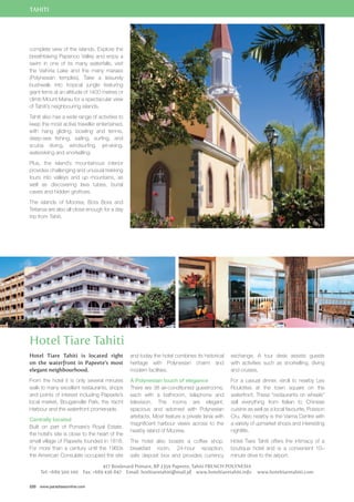 TAHITI 
complete view of the islands. Explore the 
breathtaking Papenoo Valley and enjoy a 
swim in one of its many waterfalls, visit 
the Vaihiria Lake and the many maraes 
(Polynesian temples). Take a leisurely 
bushwalk into tropical jungle featuring 
giant ferns at an altitude of 1400 metres or 
climb Mount Marau for a spectacular view 
of Tahiti’s neighbouring islands. 
Tahiti also has a wide range of activities to 
keep the most active traveller entertained, 
with hang gliding, bowling and tennis, 
deep-sea fishing, sailing, surfing, and 
scuba diving, windsurfing, jet-skiing, 
waterskiing and snorkelling. 
Plus, the island’s mountainous interior 
provides challenging and unusual trekking 
tours into valleys and up mountains, as 
well as discovering lava tubes, burial 
caves and hidden grottoes. 
The islands of Moorea, Bora Bora and 
Tetiaroa are also all close enough for a day 
trip from Tahiti. 
Hotel Tiare Tahiti 
Hotel Tiare Tahiti is located right 
on the waterfront in Papeete’s most 
elegant neighbourhood. 
From the hotel it is only several minutes 
walk to many excellent restaurants, shops 
and points of interest including Papeete’s 
local market, Bougainville Park, the Yacht 
Harbour and the waterfront promenade. 
Centrally located 
Built on part of Pomare’s Royal Estate, 
the hotel’s site is close to the heart of the 
small village of Papeete founded in 1818. 
For more than a century until the 1960s 
the American Consulate occupied the site 
220 www.paradisesonline.com 
and today the hotel combines its historical 
heritage with Polynesian charm and 
modern facilities. 
A Polynesian touch of elegance 
There are 38 air-conditioned guestrooms, 
each with a bathroom, telephone and 
television. The rooms are elegant, 
spacious and adorned with Polynesian 
artefacts. Most feature a private lanai with 
magnificent harbour views across to the 
nearby island of Moorea. 
The hotel also boasts a coffee shop, 
breakfast room, 24-hour reception, 
safe deposit box and provides currency 
exchange. A tour desk assists guests 
with activities such as snorkelling, diving 
and cruises. 
For a casual dinner, stroll to nearby Les 
Roulottes at the town square on the 
waterfront. These “restaurants on wheels” 
sell everything from Italian to Chinese 
cuisine as well as a local favourite, Poisson 
Cru. Also nearby is the Vaima Centre with 
a variety of upmarket shops and interesting 
nightlife. 
Hotel Tiare Tahiti offers the intimacy of a 
boutique hotel and is a convenient 10– 
minute drive to the airport. 
417 Boulevard Pomare, BP 2359 Papeete, Tahiti FRENCH POLYNESIA 
Tel: +689 500 100 Fax: +689 436 847 Email: hotltiaretahiti@mail.pf www.hoteltiaretahiti.info www.hoteltiaretahiti.com 
 