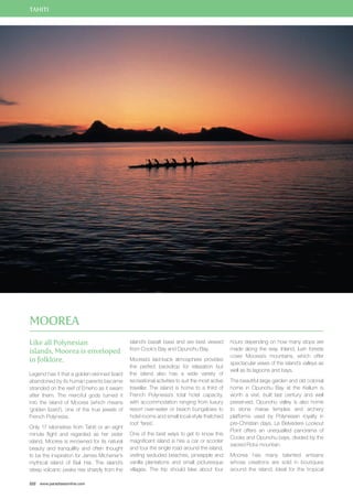 TAHITI 
Like all Polynesian 
islands, Moorea is enveloped 
in folklore. 
Legend has it that a golden-skinned lizard 
abandoned by its human parents became 
stranded on the reef of Emeho as it swam 
after them. The merciful gods turned it 
into the island of Moorea (which means 
‘golden lizard’), one of the true jewels of 
French Polynesia. 
Only 17 kilometres from Tahiti or an eight 
minute flight and regarded as her sister 
island, Moorea is renowned for its natural 
beauty and tranquillity and often thought 
to be the inspiration for James Michener’s 
mythical island of Bali Hai. The island’s 
steep volcanic peaks rise sharply from the 
222 www.paradisesonline.com 
island’s basalt base and are best viewed 
from Cook’s Bay and Opunohu Bay. 
Moorea’s laid-back atmosphere provides 
the perfect backdrop for relaxation but 
the island also has a wide variety of 
recreational activities to suit the most active 
traveller. The island is home to a third of 
French Polynesia’s total hotel capacity, 
with accommodation ranging from luxury 
resort over-water or beach bungalows to 
hotel rooms and small local-style thatched 
roof ‘fares’. 
One of the best ways to get to know this 
magnificent island is hire a car or scooter 
and tour the single road around the island, 
visiting secluded beaches, pineapple and 
vanilla plantations and small picturesque 
villages. The trip should take about four 
hours depending on how many stops are 
made along the way. Inland, lush forests 
cover Moorea’s mountains, which offer 
spectacular views of the island’s valleys as 
well as its lagoons and bays. 
The beautiful large garden and old colonial 
home in Opunohu Bay at the Kellum is 
worth a visit, built last century and well 
preserved. Opunohu valley is also home 
to stone marae temples and archery 
platforms used by Polynesian royalty in 
pre-Christian days. Le Belvedere Lookout 
Point offers an unequalled panorama of 
Cooks and Opunohu bays, divided by the 
sacred Rotui mountain. 
Moorea has many talented artisans 
whose creations are sold in boutiques 
around the island. Ideal for the tropical 
Moorea 
 