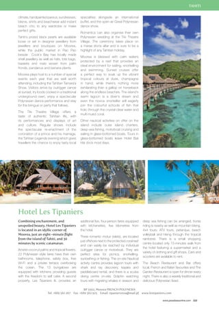 TAHITI 
deep sea fishing can be arranged, horse 
riding is nearby as well as mountain biking, 
4x4 tours, ATV tours, petanque, beach 
volleyball and hiking through the tropical 
rainforest. There is a small shopping 
centre located only 15-minutes walk from 
the hotel featuring a supermarket and a 
variety of clothing and gift shops. Cars and 
scooters are available to rent. 
The Beach Restaurant and Bar offers 
local, French and Italian favourites and The 
Garden Restaurant is open for dinner every 
night. There is also a weekly traditional and 
delicious Polynesian feast. 
www.paradisesonline.com 223 
climate, handpainted pareus, sundresses, 
bikinis, shirts and beachwear add instant 
beach chic to any wardrobe or make 
perfect gifts. 
Tahiti’s prized black pearls are available 
loose or set in designer jewellery from 
jewellers and boutiques on Moorea, 
while the public market in Pao Pao 
beside Cook’s Bay has locally made 
shell jewellery as well as hats, tote bags, 
baskets and mats woven from palm 
fronds, pandanus and banana plants. 
Moorea plays host to a number of special 
events each year that are well worth 
attending, including the Tahitian Tamara’a 
Show. Visitors arrive by outrigger canoe 
at sunset, try foods cooked in a traditional 
underground oven, enjoy a spectacular 
Polynesian dance performance and stay 
for the bringue or party that follows. 
The Tiki Theatre Village offers a 
taste of authentic Tahitian life, with 
its performances and displays of art 
and culture. Regular shows include 
the spectacular re-enactment of the 
coronation of a prince and his marriage, 
the Tahitian Legends evening which gives 
travellers the chance to enjoy tasty local 
specialties alongside an international 
buffet, and the open-air Great Polynesian 
dance show. 
Romantics can also organise their own 
Polynesian wedding at the Tiki Theatre 
Village. The ceremony takes place on 
a marae stone altar and is sure to be a 
highlight of any Tahitian holiday. 
Moorea is blessed with calm waters 
protected by a reef that provides an 
ideal environment for sailing, snorkelling 
and swimming. Sunset cruises offer 
a perfect way to soak up the vibrant 
tropical colours at dusk, champagne 
in hand, while there’s nothing more 
exhilarating than a gallop on horseback 
along the endless beaches. The island’s 
warm lagoon is a diver’s dream and 
even the novice snorkeller will eagerly 
join the colourful schools of fish that 
frolic through the crystal-clear water and 
multi-hued coral. 
Other nautical activities on offer on the 
island include outer island charters, 
deep-sea fishing, motorboat cruising and 
sailing in glass-bottomed boats. Tours in 
glass-bottomed boats leave Hotel Bali 
Hai dock most days. 
Hotel Les Tipaniers 
additional five, four-person fares equipped 
with kitchenettes, five kilometres from 
the hotel. 
Three romantic motus (islets), are located 
just offshore next to the protected coral reef 
and can easily be reached by individual 
outrigger canoe or motorboat. They are 
perfect sites for picnics, snorkelling, 
sunbathing or fishing. The on-site Nautical 
activity centre provides lagoon tours with 
shark and ray discovery, kayaks and 
paddleboard rental, and there is a scuba 
diving centre on-site. Dolphin watching 
tours with migrating whales in season and 
BP 1002, Moorea FRENCH POLYNESIA 
Combining enchantment, and 
unspoiled beauty, Hotel Les Tipaniers 
is located in an idyllic corner of 
Moorea, just an eight–minute flight 
from the island of Tahiti, and 30 
minutes by scenic catamaran. 
Amidst coconut palms and tropical flowers, 
22 Polynesian style fares have their own 
bathrooms, telephone, safety box, free 
Wi-Fi and a private terrace overlooking 
the ccean. The 13 bungalows are 
equipped with kitchens providing guests 
with the freedom to self cater. A second 
property, Les Tipaniers Iti, provides an 
Tel: +689 561 267 Fax: +689 562 925 Email: tipaniersresa@mail.pf www.lestipaniers.com 
 