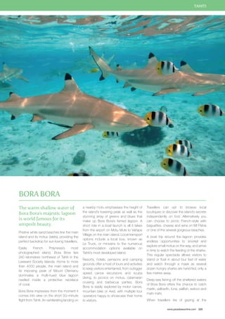 TAHITI 
www.paradisesonline.com 225 
The warm shallow water of 
Bora Bora’s majestic lagoon 
is world famous for its 
unspoilt beauty. 
Pristine white sand beaches line the main 
island and its motus (islets), providing the 
perfect backdrop for sun-loving travellers. 
Easily French Polynesia’s most 
photographed island, Bora Bora lies 
240 kilometres northwest of Tahiti in the 
Leeward Society Islands. Home to more 
than 4000 people, the main island and 
its imposing peak of Mount Otemanu 
dominates a multi-hued blue lagoon 
nestled inside a protective necklace 
of coral. 
Bora Bora impresses from the moment it 
comes into view on the short 50–minute 
flight from Tahiti. An exhilarating landing on 
a nearby motu emphasises the height of 
the island’s towering peak as well as the 
stunning array of greens and blues that 
make up Bora Bora’s famed lagoon. A 
short ride in a boat launch is all it takes 
from the airport on Motu Mute to Vaitape 
Village on the main island. Local transport 
options include a local bus, known as 
Le Truck, or minivans to the numerous 
accommodation options available on 
Tahiti’s most developed island. 
Resorts, hotels, pensions and camping 
grounds offer a host of tours and activities 
to keep visitors entertained, from outrigger 
speed canoe excursions and scuba 
diving, to picnics on motus, catamaran 
cruising and barbecue parties. Bora 
Bora is easily explored by motor canoe, 
mountain bike or 4wd, with multiple tour 
operators happy to showcase their home 
to visitors. 
Travellers can opt to browse local 
boutiques or discover the island’s secrets 
independently on foot. Alternatively you 
can choose to picnic French-style with 
baguettes, cheese and wine on Mt Pahia 
or one of the several gorgeous beaches. 
A boat trip around the lagoon provides 
endless opportunities to snorkel and 
explore small motus on the way, and arrive 
in time to watch the feeding of the sharks. 
This regular spectacle allows visitors to 
stand or float in about four feet of water 
and watch through a mask as several 
dozen hungry sharks are hand fed, only a 
few metres away. 
Deep-sea fishing off the sheltered waters 
of Bora Bora offers the chance to catch 
marlin, yellowfin, tuna, sailfish, wahoo and 
mahi mahi. 
When travellers tire of gazing at the 
Bora Bora 
 