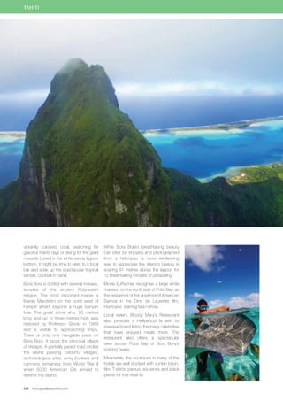 TAHITI 
vibrantly coloured coral, searching for 
graceful manta rays or diving for the giant 
mussels buried in the white sandy lagoon 
bottom, it might be time to retire to a local 
bar and soak up the spectacular tropical 
sunset, cocktail in hand. 
Bora Bora is dotted with several maraes, 
temples of the ancient Polynesian 
religion. The most important marae is 
Marae Marotetini on the point west of 
Farepiti wharf, beyond a huge banyan 
tree. The great stone ahu, 50 metres 
long and up to three metres high was 
restored by Professor Sinoto in 1968 
and is visible to approaching ships. 
There is only one navigable pass on 
Bora Bora. It faces the principal village 
of Vaitape. A partially paved road circles 
the island passing colourful villages, 
archaeological sites, army bunkers and 
cannons remaining from World War II 
when 5000 American GIs arrived to 
defend the island. 
226 www.paradisesonline.com 
While Bora Bora’s breathtaking beauty 
can best be enjoyed and photographed 
from a helicopter, a more exhilarating 
way to appreciate the island’s beauty is 
soaring 91 metres above the lagoon for 
12 breathtaking minutes of parasailing. 
Movie buffs may recognise a large white 
mansion on the north side of Pofai Bay, as 
the residence of the governor of American 
Samoa in the Dino de Laurentis film, 
Hurricane, starring Mia Farrow. 
Local eatery, Bloody Mary’s Restaurant 
also provides a Hollywood fix with its 
massive board listing the many celebrities 
that have enjoyed meals there. The 
restaurant also offers a spectacular 
view across Potai Bay of Bora Bora’s 
soaring peaks. 
Meanwhile, the boutiques in many of the 
hotels are well stocked with suntan lotion, 
film, T-shirts, pareus, souvenirs and black 
pearls for that retail fix. 
 