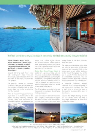 TAHITI 
Sofitel Bora Bora Marara Beach Resort  Sofitel Bora Bora Private Island 
a large choice of soft drinks, cocktails, 
wines and cigars. 
The holistic spa lulled by the music of the 
reef offers a large menu of Polynesian 
treatments and massages. Fired by the 
sunset, your senses will be awakened 
on the Sunset Champagne Tour on the 
top of Mount Piti Uuta that promises 
an unforgettable experience. You can 
continue to live the dream with a romantic 
dinner on the beach and under the stars. 
A traditional Polynesian wedding 
ceremony is the ultimate expression of 
true romance on the island. Say ‘Yes’ 
to each other or renew your vows to 
the sound of ukuleles and the scent of 
tiare flowers. 
Discover the delight of being at home 
on your private island and living a 
“magnifique” experience at Sofitel Bora 
Bora Private Island! 
www.paradisesonline.com 227 
Sofitel Bora Bora Marara Beach 
Resort is located on a private white 
sand beach on the edge of one of 
the most beautiful lagoons in the 
world, only 20 minutes from Bora 
Bora airport. 
Elegantly blending rough hewn wood 
with contemporary style, there are 
55 luxury bungalows located either over 
the water, on the beach, or amidst the 
lush gardens. 
The restaurant Latitude 16° combines 
local, French and international cuisine with 
theme buffets and the Hurricane bar is the 
perfect place to enjoy the sunset with a 
fresh fruit cocktail. 
Relax at the swimming pool or enjoy a 
large range of nautical activities at the 
resort including kayaking, stand-up 
paddling, diving, boat excursions and 
snorkelling. Beyond the hotel there are 
island tours, sunset lagoon cruises 
and jet skis available. Several times a 
week, experience authentic local culture 
during the Polynesian show next to the 
swimming pool and lagoon. 
Sofitel Bora Bora Private Island is 
located on a preserved islet, just two 
minutes by private shuttle from Sofitel Bora 
Bora Marara Beach Resort. Overlooking the 
most beautiful coral garden of Bora Bora in 
the heart of a unique botanical garden, 31 
luxury bungalows, including one luxury 
villa with private beach and jacuzzi, all offer 
fantastic views of the lagoon. 
The 30 bungalows are located either over 
the water, in the treetops or directly facing 
the turquoise waters. 
Manu Tuki restaurant offers refined cuisine 
and a sumptuous 180° view of the lagoon 
and Mount Otemanu. Mako Bar is situated 
on a panoramic outdoor terrace and offers 
BP 6 Bora Bora 98730 Nuenue Vaitape, FRENCH POLYNESIA 
Sofitel Bora Bora Marara Beach Resort Tel: +689 605500 Fax: +689 677403 Email: H0564@sofitel.com www.sofitel.com 
Sofitel Bora Bora Private Island Tel: +689 60 56 00 Fax: +689 60 56 66 Email: H2755@sofitel.com www.sofitel.com 
 