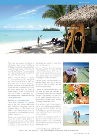 COOK ISLANDS 
www.paradisesonline.com 21 
uninhabited islet located in front of the 
resort on Muri Lagoon. 
The Island Princess Ceremony package 
includes a traditional vaka lagoon ride with 
a warrior, shell horn announcement by an 
island warrior, romantic ukulele serenade, 
island maiden dancer and a handwoven 
coconut palm and flower archway. 
With the resort’s specialist wedding co-ordinator 
helping every step of the way, 
couples will enjoy a romantic day that 
exceeds all expectations. 
If guests are after some pampering, they 
can relax and leave the pressures of 
the world behind and enjoy a massage 
treatment in the privacy of their own room, 
on the beach (weather permitting) or 
alternatively at the nearby sister property, 
Te Manava Luxury Villas & Spa. 
Other facilities include 24-hour reception, 
internet and email services, speciality gift 
shop, self-laundering facilities and the 
Pacific Village complex that has a doctor’s 
surgery, gift shop, Telecom store and hair 
and beauty salon. 
No matter how guests choose to fill their 
days at this breathtakingly beautiful resort, 
one thing is certain—they will leave feeling 
rested, restored, renewed and above all, 
determined to return. 
PO Box 790, Rarotonga Cook Islands 
This is the only resort on the island to 
offer its own lagoon cruiser. The Moana 
Roa (lagoon cruiser) cruises out into Muri 
Lagoon for coral viewing, fish feeding and 
snorkelling off the boat. The tour operates 
every day except Sunday and is a perfect 
day out for the whole family. 
While a variety of activities is available 
in Muri to entertain guests, the rest of 
the island also has much to offer. For 
those who wish to explore Rarotonga, 
scooters and cars are available for hire 
on-site and are the perfect way to see 
the island. Mingle with the locals at 
weekly markets, tackle the cross-island 
hike, join a diving or sightseeing tour, 
and experience the natural wonders and 
culture of Rarotonga. 
Say ‘I do’ in a tropical paradise 
Pacific Resort Rarotonga is the perfect 
place to say ‘I do’. With an idyllic white 
sand beachfront overlooking stunning 
turquoise waters of Muri Beach and 
Lagoon, this 4-star boutique resort is the 
ideal venue for an unforgettable, romantic 
wedding experience. 
Couples can choose to say their vows 
surrounded by lush tropical gardens in 
the manicured resort grounds, barefoot 
on the pristine white sands of Muri Beach 
or standing on the shore of Koromiri, an 
Tel: +682 20427 Fax: +682 21427 Email: reservations@pacificresort.com www.pacificresort.com 
 