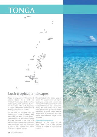 Tongatapu 
Lush tropical landscapes 
Tonga is comprised of 176 coral and 
volcanic islands, 36 of which are 
inhabited. The country is divided into four 
distinct parts, each scenically diverse. 
The main island in the south, Tongatapu 
is Tonga’s cultural centre and the home of 
the Kingdom’s capital, Nuku’alofa. 
To the north of Tongatapu lies the 
Ha’apai group, a chain of low lying atolls 
surrounded by clear turquoise waters. 
Ha’apai Island is a favourite with visitors 
who have the option to stay in the local 
village and participate in everything from 
kava ceremonies, feasting and dancing, 
to hunting feke (octopus) with village 
fishermen in outrigger canoes. 
228 www.paradisesonline.com 
Beyond Ha’apai is the Vava’u group of 
islands. This is a paradise of lush tropical 
landscapes, a deep water harbour, rock 
islands and limestone caves. Vava’u Island 
has beautiful beaches and a scenic drive 
around the west coast with stunning 
views of Port of Refuge Harbour and the 
numerous outer islands. Further north still 
are the Niuas, an isolated trio of volcanic 
islands where traditional Tongan culture 
still thrives. 
Capital and major centres 
Nuku’alofa is the home of the 
Royal Palace. Tonga is ruled by King 
Tupou VI who reigns as a constitutional 
monarch. 
TONGATAPU 
HA’APAI 
VAVA’U 
Eua 
Vava’u 
Ha’apai 
Nuku’alofa 
Ata 
Niuafo’ou 
 