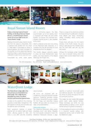 TONGA 
There is a range of fun adventure activities 
for those looking for a little action. Explore 
local villages and enjoy windsurfing, 
sailing, snorkelling, island cruising and 
town safaris. 
Scuba divers will enjoy the rich marine 
diversity of the Pacific Ocean. Try cave 
diving or drift diving at the Ha’atafu Cave 
and the Duff Reef wall with big fish 
and sharks. 
Witness the humpback whale migration 
from July to October during which the 
singing males can be clearly heard under 
the water. 
selection of seafood, homemade pasta 
and delicious desserts. The restaurant is 
the venue of choice throughout the year 
for community functions. 
The Lodge can also supply IDD prepaid 
phone cards, safety deposit facilities, 
foreign exchange, car rental, tour and 
island activities as well as a return airport 
transfer service for guests convenience. 
For those seeking intimate accommodation 
in a luxurious seaside setting, with 
exceptional service, look no further than 
the Waterfront Lodge. 
www.paradisesonline.com 231 
Royal Sunset Island Resort 
and a shimmering lagoon, the fales 
accommodate up to four guests. Each 
is equipped with fridge, tea and coffee 
facilities, hot shower and overhead fans. 
Wireless internet access is also available 
at the resort. 
Watch a tropical sunset and enjoy dining 
at the Polynesian-style restaurant, or a 
cocktail at the Ata Bar and listen to local 
entertainment from the villagers. 
The friendly villagers welcome guests 
to enjoy the local entertainment, kava 
parties, and many aspects of the relaxed 
fakatonga, the Tongan way. 
Aatata Island, Tongatapu TONGA 
Enjoy a relaxing tropical island 
holiday at the Royal Sunset Island 
Resort, a small boutique island 
resort set across eight acres on 
‘Atata Island, Tonga. 
Getting to the resort is easy, only 30-minutes 
ride from the airport to Nuku’alofa, then 
a pleasant boat transfer from the wharf 
to ‘Atata Island. Surrounded by acres of 
tropical gardens, the resort is located on 
the southern tip of the island and features 
beachfront fales, a swimming pool, beach 
volleyball, an island tennis court and more. 
Surrounded by white coral sands 
Tel: +676 21254/24923 Fax: +676 21254 Email: royalsun@kalianet.to www.royalsunset.biz 
Waterfront Lodge 
The Waterfront Lodge offers the 
best private accommodation in 
Nuku’alofa. The Lodge boasts 
beautiful sea views, excellent 
services and luxurious guestrooms. 
Located on the waterfront, this charming 
property is under Italian management. The 
atmosphere is intimate and home-like and 
the staff are warm and friendly. 
Each guestroom features a private 
veranda with an outdoor table and deck 
chairs, allowing guests to relax and 
enjoy a cool drink and the wonderful 
views in private. 
All rooms are equipped with air-conditioning, 
a king size bed and a private 
bathroom. Additional amenities include 
IDD phone, internet Wi-Fi access, satellite 
TV, mini fridge and tea/coffee making 
facilities. All room rates are inclusive of a 
daily continental breakfast. 
Delectable delights 
The Waterfront Restaurant, offers guests 
breakfasts lunch and dinner. Arguably 
the most popular restaurant in town, the 
Waterfront Restaurant features a large 
Vuna Road, Ma’ufanga - PO Box 1001, Nuku’alofa TONGA 
Tel: Lodge +676 25260 Restaurant +676 24692 Fax: +676 28059 Email: info@waterfront-lodge.com www.waterfront-lodge.com 
 